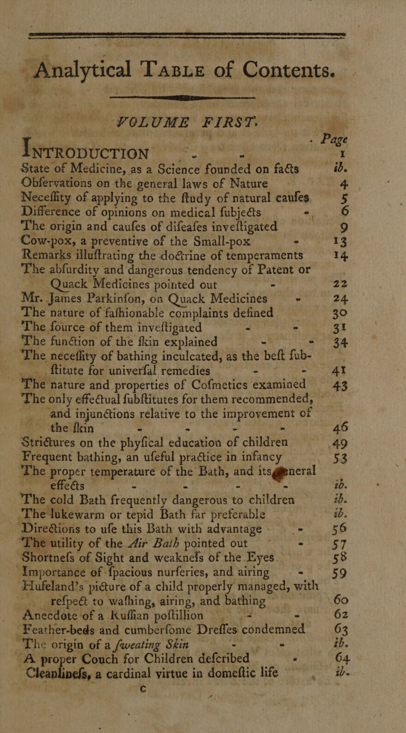   | _ VOLUME FIRST. Twrropuction: ge peat C3 State of Medicine, as a Science founded on facts Obfervations on the general laws of Nature Neceflity of applying to the ftudy of natural caufes Difference of opinions on medical fubjects -, The origin and caufes of difeafes inveltigated ‘Cow-pox, a preventive of the Small-pox - Remarks illuftrating the dorine of temperaments The abfurdity and dangerous tendency of Patent or - Quack Medicines pointed out - Mr. James Parkinfon, on Quack Medicines ° The nature of fafhionable complaints defined The fource of them inveftigated = = : The function of the fin explained ain GENRE The neceflity of bathing inculcated, as the beft fub- ____ ftitate for univerfal remedies ES ie The nature and properties of Cofmetics examined the fin - - - x Striftures on the phyfical education of children Frequent bathing, an ufeful practice in infancy The proper temperature of the Bath, and its@pneral — effeéts A ve . The cold Bath frequently dangerous to children The lukewarm or tepid Bath far preferable  DireGions to ufe this Bath with advantage = “The utility of the 4ir Bath pointed out — - ‘Shortnefs of Sight and weaknels of the Eyes Importance of fpacious nurferies, and airing == Hufeland’s picture of a child properly managed, with refpeét to wafhing, airing, and bathing © Anecdote of a Kuilian poftillion | + ~ -Feather-beds and cumberfome Dreffes condemne The origin of a /weating Skin en RE A proper Couch for Children defcribed “ Cleanlinefs, a catdinal virtue in domeftic life “
