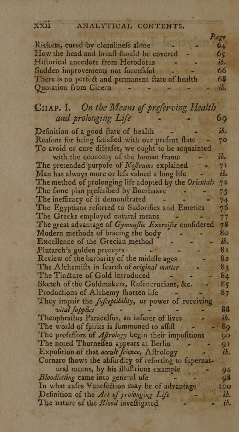 2e a “i Whe 4 . XX = OC ANALYTICAL CONTENTS. . . Page Rickets, cured :by cladatinase fldtes” MAI) S00) eae How the head and breaft thould be covered - fe ee Hiftorical anecdote from Herodotus mas be ae Sudden improvements not fuccefsl . +  There is no perfee and permanent ftate of health 68 Quotation from Cicero - mapa ay ot ery = th, Cuap. I. On the Means of Pager orn Health, and prolonging Life - 2 O65 Definition of.a good ftate of health J : a bof) ae Reafons for being fatisfied with our prefent fate - 70 To avoid or cure difeafes, we ought to be acquainted with the economy of the human frame = ad The pretended purpofe of Nofrums explained ~ + 71 Man has always more or lefs valued along life = ibe ‘The method of prolonging life adopted by the Orientals 72 ‘The fame plan prefcribed by Boerhaave ==. =~ 93 The inefficacy of it demonftrated - - 794 ‘The Egyptians reforted to Sudorifics and Emetics “96. The Greeks employed natural means —-- sae eS 7 7 The great advantage of Gymna/tic nea confidere 78 Modern methods of bracing the body eet \) Excellence of the Grecian method ~—- - - ib. -Plutarch’s golden precepts “ - age Review of the barbarity of the sasciihe apes - 82 The Alchemifts in fearch of original matter =): as ‘The Tin@ture of Gold introduced % ~ Li 84 Sketch of the Goldmakers, Rofencrucians, &amp;c. 85 Produ€tions of Alchemy fhorten life &lt;i): yy ge lee They impair the /ufceptibility, or peye of receiving. wt vital fupplies - 8. Theophraftus Paracelfus, an satiate of eis A «sag ‘The world of fpirits is fummoned to afhitt ee i: ‘The profeffors of Afrology begin their impofitions 9 ‘he noted Thurneifen appears at Berlin - - 91 Expofition of that occult feience, Aftrology oy: Oe Cornaro fhows the abfurdity of reforting to fopernat- ny ural means, by his illuftrious example = — 94.  Bloodletting came into general ufe ~ ) . # ereeeeae In what cafes VenefeGtion may be of advantage _ loo Definition of the Art of prolonging Life bh ge, The nature of the Blood inveftigated 6 eaten ib,