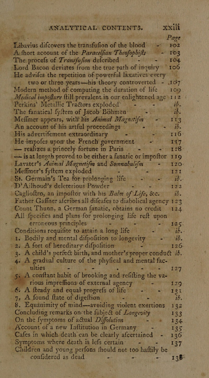 ANALYTICAL’ CONTENTS. &gt; .o-44i' Libavius difcovers the transfufion of the blood =~ ¥02 Acfhort account of the Paracelfan Theofophijfls — -- T03 Phe: procefs of Transfufion defcribed - i =) TOs. ‘Nord Bacon deviates from the true path of inquiry’ “106. He advifes the repetition of powerful laxatives-every two or three yeats—his: theory controverted - .167 Modern method of computing the duration of life 109 Medical impofture till-prevalent.in our enlightened age »112 ‘Perkins’ Metallic Tra@ors exploded’ - = ib. The fanatical fyitem of Jacob’ Bohmen: ud ib. Meffmer appears, witli his daimal Magaci ee aH RS An account of his artful proceedings Cretan net (ce His advertifement extraordinary - ae rp: He-impofes upor the French: government. - 7 — realizes a princely fortune in Paris - 47 ETB’ | ~~ is at length proved to be either a fanatic orimpoftor 119 Lavater’s Animal Magnetifm and Somnabulifin = ¥20- Meffmer’s fyftem exploded - mon nein Gee T *St. Germain’s Tea for prolonging life. =). ib. - BD’ Ailhoud’s deleterious Powder - 1S ita, Caglioftro, an impoftor with his Balm of Life, sees ib. Father Gaffer afcribes all difeafes to diabolical agency 123 Count Thunn, a German fanatic, obtains no credit 124 All fpecifies and plans- for prolopging I; ape reft upon erroneous principles - -).Ias per hainess requilite to attain a long fed at Pi RN SED. - . Bodily and mental difpofition to longevity - ab. 2: A fort of hereditary difpofitiom . - 126- 3. Achild’s perfect birth, and mother’s proper tbat ‘ib. 4+ A gradual culture of the phyfical and mental ad - ulties - 127 vw conftant habit of Wrobiing ita refi ifing us va- rious impreffions: of external agency - = 12   ~&amp; A fkeady and equal progrefs of life. -- = 131 7, A found ftate of digeftion —— -. - ib, . 8. Equanimity of mind—avoiding violent exertions 132 Concluding remarks on:the fubje&amp; of Longevity 133 On the fymptoms of actual Dj ‘Jolution (ie 2 a4 _ Account of a new [aftitution in Germany| 135 Cafes in which-death can be. clearly afcertained - 136 Symptoms where death is lefs certain’ -. Children and young perfons deol not too haltily be confidered as dead - - 138%