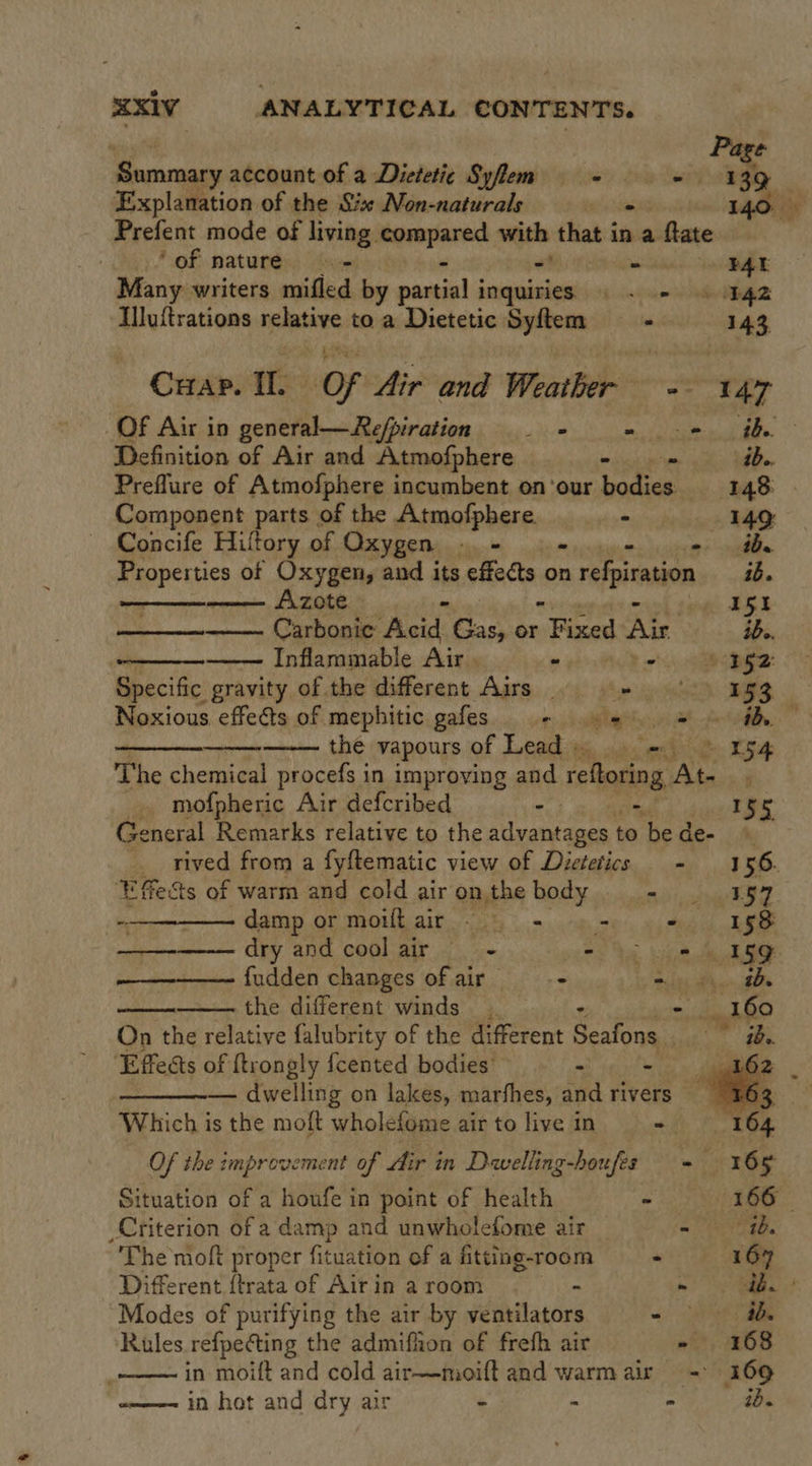              | Page Summary account of a Dietetic Syflem - + 139 Explanation of the Six Non-naturals me 140: is Prefent mode of living. resend ait that in a ftate ‘of nature - FAL Many writers mifled by mamas esciicet ee a Illuftrations ens toa Dietetic Syftem ls 143, Crap. II. Of Air and Weather = 147 Of Air in general—Refpiration - - = -- th Definition of Air and Atmofphere - ib.. Preflure of Atmofphere incumbent on’our bodies 148 | pampenent parts of the Atmofphere. ° 149 Concife Hiltory of Oxygen. sum Font s Properties of Oxygen, and its effects on a refpiraton ib. CREB pucks pa BEX Carbonic Acid Cas, or Fined Ais ide. Inflammable Air . - 2 aa: Specific gravity of the different Airs . «= °°) 353 Noxious effects of mephitic gafes - 9 2 # ih the vapours of Lead = 15H The chemical procefs in improving and reftoring Ate. ; mofpheric Air defcribed - - 155 General Remarks relative to the advantages to be de- rived from a fyftematic view of Dietetics - 156. Effe&amp;ts of warm and cold air on the body meer Ss Ye) ~-————— damp or moiftair = - = esd 8 dry and cool air a oo te he he A fudden changes of air — - Sih Phen ihe the different winds - 160 On the relative falubrity of the different Seafons ee ‘Effects of {trongly fcented bodies’ - — dwelling on lakes, marfhes, and rivers es Which is the moft wholefome air to live in - 164 Of the improvement of Air in Davelling-houfes + 165 Situation of a houfe in point of health - 166 - Criterion of a damp and unwholefome air a Cite The moft proper fituation of a fitting-room - 167 Different {trata of Air in a room - - ib. | Modes of purifying the air by ventilators Seat. Rules refpecting the admifiion of frefh air - 168 in moift and cold air—moift and warmair - 169 in hot and dry air - : - ib.  