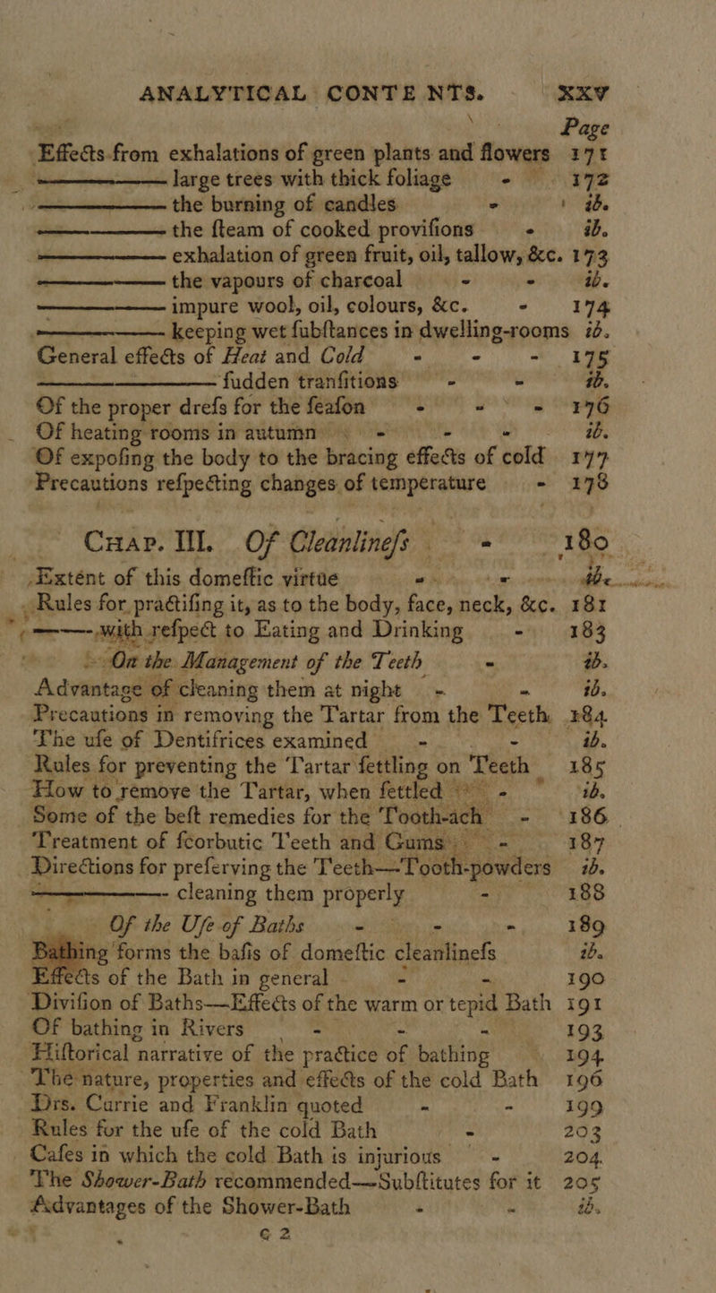 i, Page Effeas from exhalations of green plants and flowers 171 — large trees with thick foliage os PeZ      the burning of candles - ' ib. the {team of cooked provifions + = id. exhalation of green fruit, oil, tallow, &amp;c. 173 the vapours of charcoal - - iv. impure wool, oil, colours, &amp;c. oe uge  keeping wet fubftances in dwelling-rooms i. ‘General effects of Heat and Cold - - Ue —_—__—_—_—— fudden tranfitions —- - ib. Of the proper drefs for the feafon SO SN peg Of heating rooms in autumn | ib. OF expofing the body to the idee effects of cold ry perceeipans refpecting enabees of temperature! + - 178 Cane: Ill. Of Cleanline/s Ss tdi 180 Rules for. pratifing it, as to the body, face, he Pa 181 — On the. Management of the Teeth - ab. Advantage of cleaning them at night = - ib. Precautions in removing the Tartar from the Teeth. ¥4 The ufe of Dentifrices examined — - ib. Rules for preventing the Tartar fettling on Teeth 185 How to émoye the Tartar, when fettled © - id.   Some of the beft remedies for the ‘Tooth-acl ae 3 Treatment of fcorbutic Teeth and Gums eae : Directions for preferving the Teeth—-Tooth- gates 10. ————— cleaning them properly - 188 - Of the Ufe of Baths = &gt; -. 189 ite ‘forms the bafis of domettic cleanlinef ib. fects of the Bath in general - 190  Divifon of Baths—Effects of the warm or tepid Bath igt Of bathing in Rivers = “ 193 Hiftorical narrative of the practice of bathing 194 The nature, properties and effets of the cold Bath 196 Drs. Currie and Franklin quoted - - 199 Rules for the ufe of the cold Bath - 203 - Cafes in which the cold Bath is injurious = 204. The Shower-Bath recommended—Subltitutes for it 20 5 i as of the Shower-Bath - ' ié. G2 *