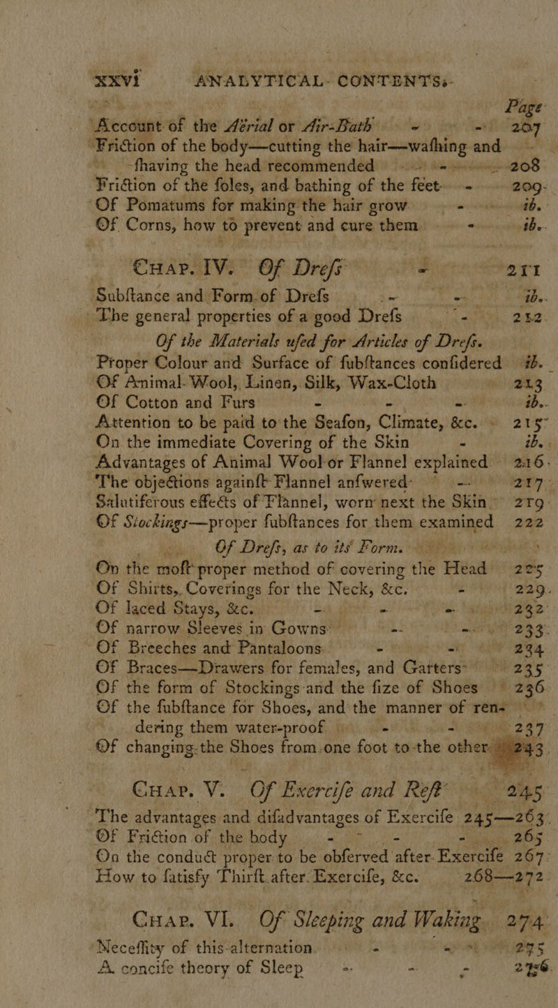 Page Ukecdtiel: Of the Asrial or Airs BiarB (0 fox ms 207 “Friction of the body—cutting the ee and -fhaving the head recommended = 208 Friction of the foles, and bathing of the feet. - 209. ‘Of Pomatums for making the hair grow Sea | ©Ff Corns, how to prevent and cure them. - Abe. Cuar. IV. Of Drefe ~ 201 Subftance and Form.of Drefs Re od oe ae RAG The general properties of a good Drefs = 2.52. Of the Materials ufed for Articles of Drefs. Proper Colour and Surface of fubftances confidered ib. _ ‘OF Animal. Wool, Linen, Silk, Wax-Cloth Be LS Of Cotton and Furs - ib.. Attention to be paid tothe Seafon, Climate, a. oe 2157 On the immediate Covering of the Skin - ib. Advantages of Animal Wool-or Flannel explained 216. ‘The objections againft Flannel anfwered? ° -- ie Salutiferous effets of Flannel, worn’ next the Skin 21g Of Siockings—proper fabltances for, sheit examined 222 asi Of Drefs, as to its’ Form. Wy On the moft proper method of covering the Head 225 Of Shirts, Coverings for the Neck, gc. - 229. Of laced Stays, &amp;c. - = = atin aige: Of narrow Sleeves in Gowns: -- mi MAY 239 Of Breeches and Pantaloons os - 234 Of Braces—Drawers for females, and Gabe 235 OF the form of Stockings and the fize of Shoes © 236 Of the fubftance for Shoes, — the manner of ren= * dering them water-proof = 287: Of cpanes: the Shoes from.one foot to-the other 4 Cuar. i “Of Exercife and Ref Veer. ~The advantages and difadvantages of Exercife 245—26 cy Of FriGion of the body - at ONS On the condu&amp;t proper to be obferved ark Exercife a How to fatisfy Thirft_after. Exercife, &amp;c. i a ie  Gap. VE, OF Sleeping and Waking 274. Neceflity of this-alternation. © - went A igher 5 A. concife theory of Sleep ‘ee . - 2x6.
