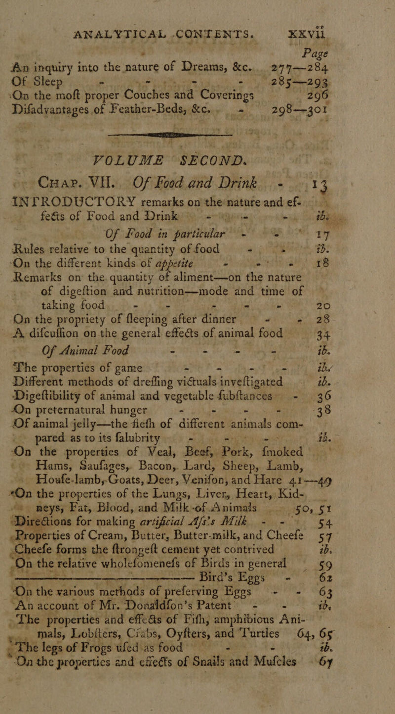 ° Page An inquiry into the nature of Dreams, &amp;c.... 277—284 Of Sleep - 285—293. ‘On the moft proper Gdeonee a Coverings 20906 Difadvantages of F cance Pate Sc. - 298-30 I VOLUME SECOND. iT ty -- Cuar. VIL. Of Food.and Drink - 1 3 INTRODUCTORY remarks on the natureand ef &gt; fefts of Food and Drink’ =~ - the Of food in pitbithe LR, 80 ee Rules relative to the quantity offood +. &gt; id: “On the different kinds of appetite - Se aa Remarks on the. quantity of aliment—on the nature of digeftion and nutrittlon—mode and time of taking food. - - ik Nia 4») On the propriety of Neepitey after distde _- ee. A, difcuffion on the general effects of animal food 34 Of Animal Food - - - - . ib. The properties of game - - ~ ibs Different methods of drefling victuals Lvettieaeted ib. Digeftibility of animal and ecient &amp; fubttances: - 36 On preternatural hunger - - 38 Of animal jelly—the ficth of different animals com- pared as to its falubrity - 3b. ‘On the properties of Veal, Beef, Pork, fiend ‘ -- Hams, Saufages,. a te Lard, Sheep, Lamb, ‘Houfe-lamb,-Goats, Deer, Venifon, and Hare 41—49 On the properties of the Lungs, Liver, a ide Rides vo neys, Fat, Blood, and Milk-of Animals 5% a DireGions for making artificial Ajs's Milk - - Properties of Cream, Butter, Butter-milk, and Cheefe ps Cheefe forms the ftrongeft cement yet contrived id. “On the relative wholefomenefs of Birds in general 59 aed? SNe aR —— Bird’s Eggs - 62 ‘On the various ‘methods of preferving Eggs - - 63 “An account of Mr. Donaldfon’s Patent’ = - id The properties and effe&amp;s of Fith, amphibious Ani- mals, Lobiters, Crabs, Oyfters, and “Turtles 64, os ‘The legs of Frogs ufed as food “Oa the properties and efieéts of Snails hd Mufcles Sy   ee