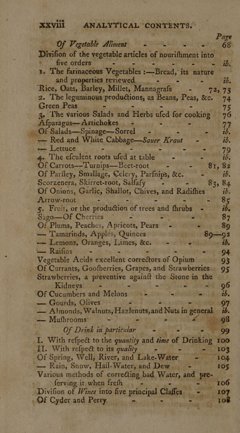 . Page Of Vegetable WelinenE 7 SEALS! PY 68 Divifion of the vegetable articles of Aourifhment i into * _ five orders - - he 1. The farinaceons Veselabtss ey? its nature and properties reviewed _- &gt; tb. ‘Rice, Oats, Barley, Millet, “Mannagrafs a os, 73 2. The leguminous iproparyony as Beans, ines &amp;e. 74 Green Peas . 75 3- he various: Salads and Herbs ufed for cobisay 76 | Afparagus——Artichokes _ - - 77 » OF Salads—Spinage—Sorrel __ - - bag! Set 2 Red and White CaaneraP aeee Kraut - ib. ~— Lettuce - - - 79 4» The efculent roots ufed at table - - ib. OF Carrots—-Turnips—Beet-root - = Oty ae Of Parfley, Smallage, Celery, Parfnips, &amp;e. - ib. Scorzenera, Skirret-root, Salfaf 2 = 83, 84. Of Onions, Garlic, Shallot, aitse and Radifhes ib. Arrow-root - . - 85 s. Fruit, or the a Pate of trees ne fhrubs. - ib. Sago—Of Cherries ~ i wd 87 _Of Plums, Peaches, A seleots, rents « « 89 — Tamarinds, Apples, Quinces 89—92. -— Lemons, Oranges, Limes, &amp;c. eee i iD. — Raifins. - - 94 _ Vegetable Acids excellent couefiors of Opinin 93 ‘Of Currants, Goofberries, Grapes, and Strawberries». 95 ” Strawberries, a preventive ner the Stone in the Kidneys - = iy eid. eRe OG OF Cucumbers and Melons.’ - - ib. — Gourds, Olives 7 — Almonds, Walnuts, Fidei act Nuts i in general ib. — Mufhrooms - - - Ke g-98 Of Drink in | particular ne aed ie 99 L. With refpect to the quantity and time of Drinking 100 II. With refpect to its quality - - 103 Of Spring, Well, River, and Lake- Water eT TOR — Rain, Snow, ‘Ela. Water, and Dew. = ——s:105 Various methods of correGing bad Water, and Bi ferving it when freth . 106 | Divifion of Wines into five principal Claffes a ~ wd 107 », OF Cyder and Peet wah - 108