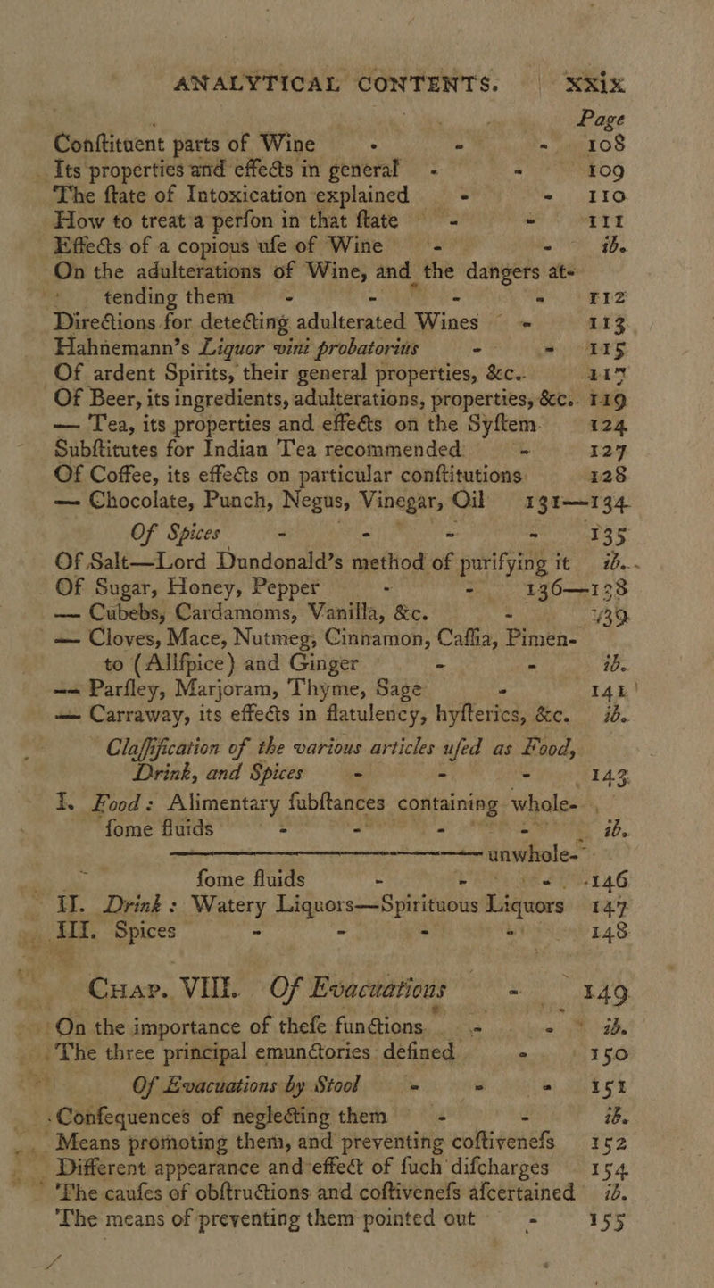 Page Conftituent parts of Wine . - = 108 _ Its properties and effe@s in general - . 109 The ftate of Intoxication explained = = - 110 How to treat a perfon in that flate = - III Effects of a copious ufe of Wine = - ~ 4. On the adulterations of Wine, and the dangers ‘ate tending them - a PERS Direions for dete&amp;ing. adaleciad nee 4 113 Hahnemann’s Liguor vini i probatorius -- - 15 Of ardent Spirits, their general properties, &amp;c.. ALY Of Beer, its ingredients, adulterations, properties, &amp;c.. 119 — Tea, its properties and effeéts on the Syftem. 124 Subftitutes for Indian Tea recommended - 127 Of Coffee, its effects on particular conftitutions 128 — Chocolate, Punch, Negus, aire Oil 1gt—134 Of Spices - - 135 Of Salt—Lord Dundonald’s aie tics of purifying i Tt) 80. Of Sugar, Honey, Pepper - : 136—1238 — Cubebs, Cardamoms, Vanilla, &amp;c. - BO ' — Cloves, Mace, Nutmeg, Cinnamon, Cafiia, Pimen- to (Allfpice) and Ginger - ib. == Parfley, Marjoram, Thyme, Sage - 14k! — Carraway, its effects in flatulency, hyfterics, &amp;c. id. Claffification of the various articles ufed as Food, Drink, and Spices - - 142 3 I, Food: Alimentary fubftances containing whole- fome fluids - - - - ib. CAT Si RONOESR EY” © ARAL WLS M7 ANNE unwhole- fome fluids - -146 ID. Drink : Watery pepe 2—Bpiriaoi Liquors 147 ek IIL. ie - 148: -Cuar. VUE. Of Evacuations sie 149 oa On the importance of thefe fun @ions . Be cs bint gle ai The three principal emun@ories defined ° 150 : Of Evacuations by Stool — = ie) SGA gi -Confequences of negleG@ting them = iB. _ Different appearance and'effect of fuch'‘difcharges — 154 ’ 'Phe caufes of obftrutions and coftivenefs afcertained 72. The means of preventing them pointed out - 155