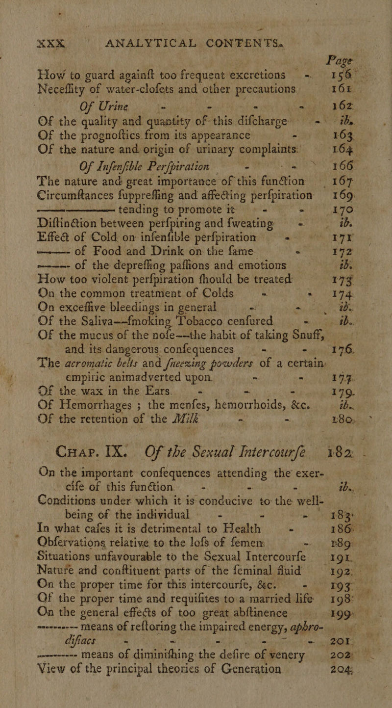 - XR ANALYTICAL CON'FEN TS.   Page How to guard againft too frequent excretions = 1 Ly tee Neceflity of water-clofets and other precautions. 16k | Of Urine ~ : 162. OF the quality and quantity oF this didecoe’ a EBs, Of the prognoftics from its appearance - 163. OF the nature and origin of urinary complaints: 164 Of Lnfenfible Perfpiration BE INN 3 9 The nature and: great importance of this funtion 167 Circumftances fupprefling and affecting perfpiration | 169: tending to promote it - . 170 Diftin&amp;tion between perfpiring and fweating - — ib Effet of Cold: om infenfible perfpiration + © 17K - of Food and Drink on the fame &gt; 172 ~--—- of the depreffing paflions and emotions ib. How too violent perfpiration fhould be treated: 17% On the common treatment of Colds - . Ip On exceflive bleedings in general - ay EG ae Of the Saliva~—fmoking ‘Tobacco cenfured. ee OF the mucus of the nofe~—the habit of taking poath : and its dangerous confequences _- 176. The acromatic belts and fneezing powders of a certain: empiric animadverted upon. ~ . tt Of the wax inthe Ears. = - - - 179. Of Hemorrhages ; ; the menfes, hemorrhoids, &amp;e. bbc Of the retention of the Mik - 80, &gt; Crap. IX! Of the Sexual Intercourfe 182 - On the important confequences attending the’ exer- _ cife of this funtion M m 2D. Conditions under which it is conducive to the well- being of the individual = - - ~ oy Begs In what cafes it is detrimental to Health . 186. Obfervations relative to the lofs of femem - 18g Situations unfavourable to the Sexual Intercourfe 191. Nature and conftituent parts of the feminal fluid 192: - On the proper time for this intercourfe, &amp;c. - OF, Of the proper time and requifites toa married life 198° — On the general effects of too great abftinence 19g) moeeeeen== means of Erioniag the a energy, apbro- difacs - - 20% ~ow-e---em Means of tee ag: ge ea of venery | 202) View of the principal theories of Generation 204;
