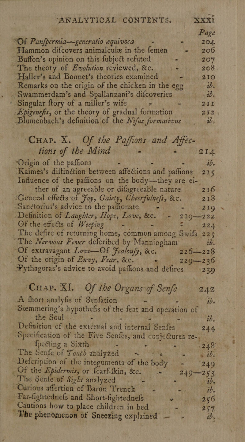 Page “OF Pan{permia——generatio equivoca - - 204. Hammon difcovers animalcule in the femen ~-. 206 ~ Buffon’s opinion on this fubject refuted _ 207 ~The theory of Evolution reviewed, &amp;c. &lt;9: 208 “Haller’s and Bonnet’s theories examined » =~ +210 Remarks on the origin of the chicken in the egg ib. . Swammerdam’s and Spallanzani’s difcoveries 1b. ‘ Singular ftory of a miller’s wife - ee aN -dpigenefis, or the theory of gradual formation 242 -Dlumenbach’s definition of the Nifus formativus _ ib. ‘Cuap. X. Of the Paffions and Affec- tions of the Mind - - 214 “Origin of the paflions - . - ft ‘Kaimes’s diftinétion between affections and paflions 215 Influence of the pafhions on the body—they are ei- ther of an agreeable or difagreeable nature 216 “General effects of Foy, Gaiety, Cheerfulnefs, &amp;c. 218 -Sanctorius’s advice to the paflionate - - § .219 Definition of Laughter, Hope, Love, &amp;c. \.- 219—222 Of the efetts of Weeping - - Tih ee 2a: The defire of returning home, common among Swifs 225 “The Nervous Fever defcribed by Manningham tb. ~OF extravagant Love—Of Fealou/y, &amp;c. 226—228 Of the origin of Envy, Fear, &amp;c.* = |: 229—236 “Pythagoras’s advice to avoid paihions and defires 23.9 ‘Cuap. XI. Of the Organsof Senfe 242 A fhort analyfis of Senfation - : ahs ‘Seemmering’s hypothefis of the feat and operation of * &gt; the Souls. - - a Runes ib, Definition of the external and internal Senfes 244. ‘Specification of the Five Senfes, and conjectures re-,. fpeGting a Sixth fa na cuimii th “248° “The Senfe of Touch analyzed eS BL -Defcription of the integuments of the body ~- ‘249 _ OF the Lpidermis, or {carf-fkin, &amp;c. 249—253 ‘The Senfe of Sight analyzed is « tb. Curious affertion of Baron Trenck a a tb, -Far-fightednefs and Short-fightednefs ° 256 Cautions how to place children in bed eee 7, ~The phenomenon of Sneezing explained — - id,