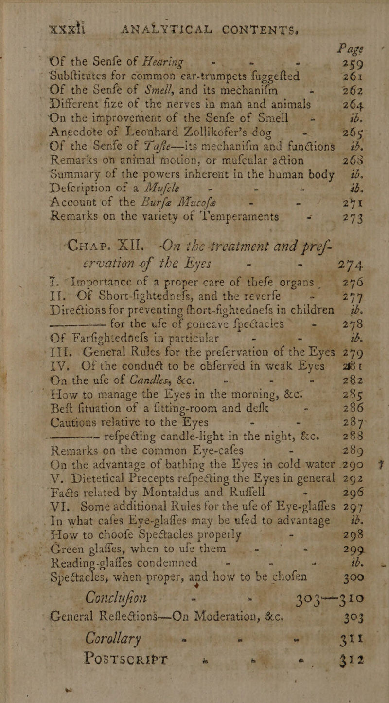 . Page OF the Senfe of Hearing - 259 Subititutes for common ear- -trumpets Teeened 261 Of the Senfe of Smel/, and its mechani{m 4 262 - ‘Different fize of the nerves in maf and animals 26 4 ‘On the improvernent of the Senfe of Smell = ib. Anecdote of Leonhard Zollikofer’s dog ame, og © Of the Senfe of 7 Yajfie—its mechanifm and functions #3. Remarks on animal motion, or mufcular ation (268 Summary of the powers inherent in the human body 20. Defeription of a Mufcle - : Ss ab. Account of the Burfe Mucofe - SUE LE ic iy Remarks on the variety of ‘Pemperaments “ 273 ‘Cap. XIL. -On ihe treatment and pref: ervation of the Eyes - Bere VE {. “Importance of a proper care of thefe organs 276 If. OF Short-fightedvefs, and the reverfe = 277 Direétions for preventing fhort-fightednefs in children 76. -—-—_—-— for the ufe of concave fpectacles ej 278 Of Farfightedtefs in particular - 1b. JT. General Rules for the prefervation of the Eyes 249° LV. Of the conduét to be obferved in weak ie “Bt On the ufe of Candles, &c. - - 282 ‘How to manage the Eyes in the morning, &c. 285 Beft fituation of a fitting-room and defk | - 286 Cautions relative to the Eyes - oe ep eS ~ refpecting candle-light in the night, &c. 288 Remarks on the common Eye- cafes . 289 On the advantage of bathing the Eyes in cold water 290 V.. Dietetical Precepts refpeCting the Eyes in general 292 ‘Faéts related by Montaldus and Ruffell - 296 VI. Some additional Rules for the ufe of Eye-glafles 297 In what cafes Eye-glaffes may be ufed to advantage #8. m How to choofe Spectacles properly - 298 Sa Green glaffes, when to ulethem ..- ° + 299. Reading-glafles condemned _ - nde igen: Specta hes, when proper, and how to be chofen 300 Conclufion - F302 oe General Reflecions’-——On Moderation, &c. - 303 Corollary gat A GaP TEPER & Postscript i i 8 eee