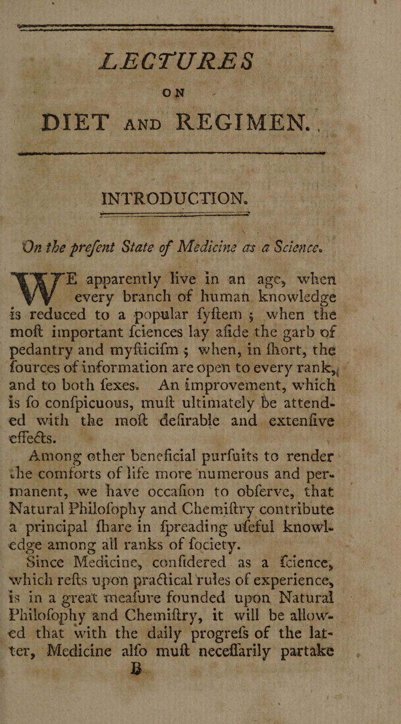 LECTURES ON DIET ann REGIMEN...  INTRODUCTION.  On the prefent State of Medicine as a Science. -E apparently live in an age, when every branch of human knowledge is reduced to a popular fyftem ; when the moft important {ciences lay afide the garb of pedantry and myfticifm ; when, in fhort, the fources of information are open to every rank,, ( and to both fexes. An improvement, which — is fo confpicuous, muit ultimately be attend- ed with the moft defirable and extenfive effects. | Among ether beneficial purfuits to render the comforts of life more numerous and per- manent, we have occafion to obferve, that Natural Philofophy and Chemiltry contribute a principal {hare in fpreading ufeful knowl- edge among all ranks of fociety. Since Medicine, confidered as a {cience, which refts upon practical rules of experience, is in a great meafure founded upon Natural Philofophy and Chemiftry, it will be allow- ed that with the daily progrefs of the lat- ter, tet alfo deans pays partake