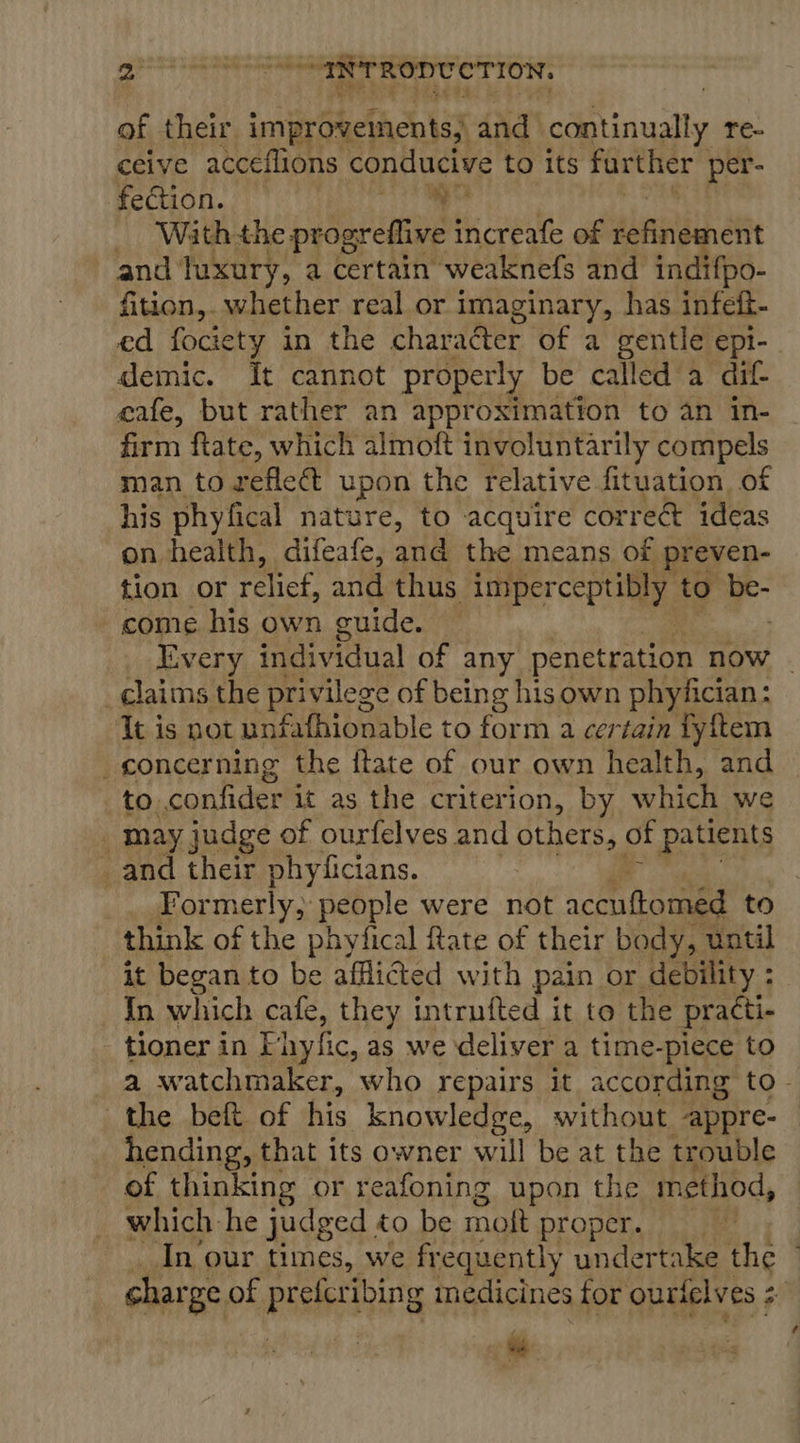 peers tegen cial “INTRODUCTION, of their improvements; and continually Te- ceive acceflions conducive to its further per- fection. tibks, ix _ With-the progreflive increafe of dbnnibnatt and luxury, a certain weaknefs and indifpo- fition, whether real or imaginary, has infeft- ed fociety in the character of a gentle epi-_ demic. It cannot properly be called a dif- eafe, but rather an approximation to an in- firm ftate, which almoft involuntarily compels man to zeflect upon the relative fituation of his phyfical nature, to acquire correé ideas on health, difeafe, and the means of preven- tion or relief, and thus imperceptibly to - come his own guide. — Every individual of any penetration now | claims the privilege of being his own phyfician: It is not unfafhionable to form a certain Tyftem concerning the ftate of our own health, and to confider it as the criterion, by which we _ may judge of ourfelves and others, of patients _and their phyficians. Formerly, people were not acenttomed to think of the phyfical fate of their body, until it began to be afflicted with pain or debility : In which cafe, they intrufted it to the practi- tioner in Fhyfic, as we deliver a time-piece to a watchmaker, who repairs it according to - the beft of his knowledge, without appre- hending, that its owner will be at the trouble of thinking or reafoning upon the method, which he judged to be moft Propen. sje In our times, we frequently undertake the © charge of pistes ibin g medicines for ourtelves ; 24 ~