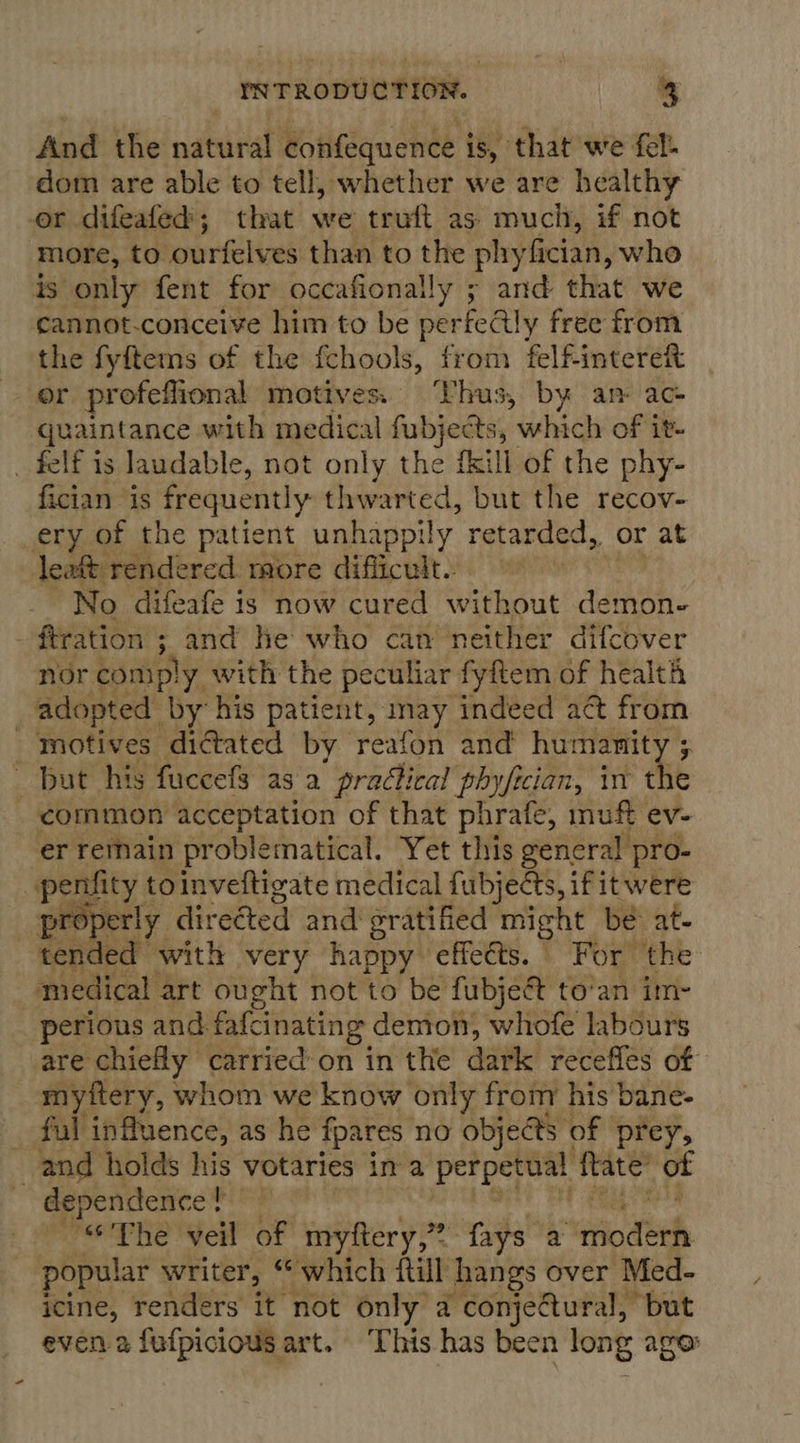 And the natural confequence is, that we fel: dom are able to tell, whether we are healthy or difeafed; that we truft as: much, if not more, to ourfelves than to the phyfician, who is only fent for occafionally ; and that we cannot-conceive him to be perfectly free from the fyftems of the fchools, from felfintereft or profeflional motives. ‘Vhus, by an ac- quaintance with medical fubjects, which of it- _ felf is laudable, not only the {kill of the phy- fician is frequently: thwarted, but the recov- ery of the patient unhappily retarded, or at leatt rendered rore difficult. eV No difeafe is now cured without demon- . ftration ; ; and he who can neither difcover nor comp! y with the peculiar fyftem of health adopted by his patient, any indeed act from motives dictated by reafon and humanity ; ts ~ But his fuccefs as a pradical phy/ician, in the common acceptation of that phrafe, muff ev- ‘er remain problematical. Yet this general pro- penfity toinveftigate medical fubjects, if itwere pre yperly direéted and gratified might bé at- tended with very happy effects. For ‘the medical art ought not to be fubjeé to’an im- perions and. fafcinating demon, whofe labours are chiefly carried on in the dark receffes of myftery, whom we know only from his bane- ful influence, as he fpares no objects of prey, and holds ji votaries in a perpetual fate ot dependence t . “The veil of myftery,” fays a init, popular writer, “which fill hangs over Med- icine, renders it not only a conje@tural, but even a fufpicious art. ‘This has been long age: