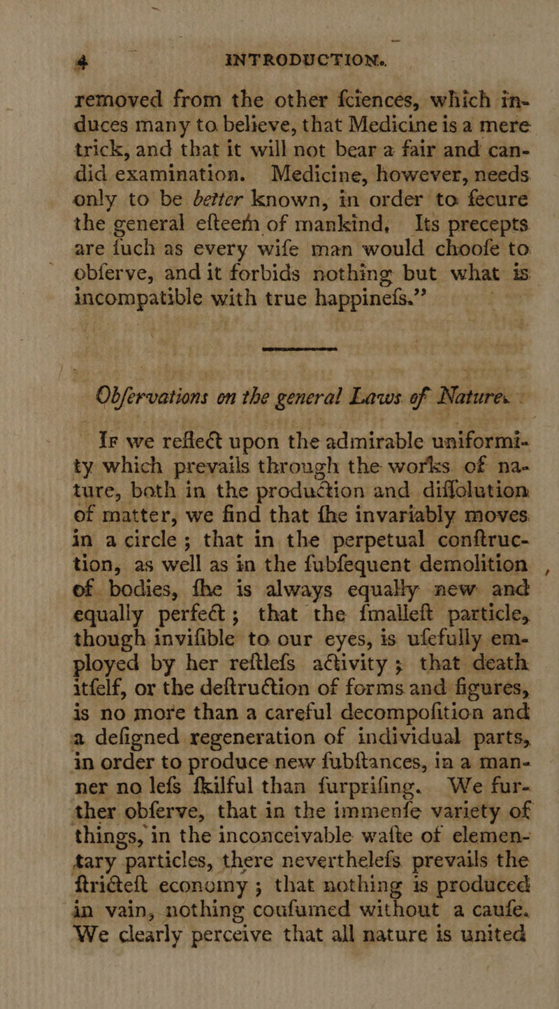 removed from the other fciences, which in- duces many to believe, that Medicine is a mere trick, and that it will not bear a fair and can- did examination. Medicine, however, needs only to be better known, in order to fecure the general efteefn of mankind, Its precepts. are fuch as every wife man would choofe to obferve, and it forbids nothing but what is. incompatible with true happinefs.”  Obfervations on the general Laws of Natures . ~ Ir we reflect upon the admirable uniformi- ty which prevails through the works of na- ture, both in the production and diflolution of matter, we find that the invariably moves in acircle; that in the perpetual conftruc- tion, as well as in the fubfequent demolition of bodies, fhe is always equally new and equally perfect; that the fmalleft particle, though invifible to our eyes, is. ufefully em- ployed by her reftlefs activity ; that death itfelf, or the deftruction of forms and figures, is no more than a careful decompofition and a defigned regeneration of individual parts, in order to produce new fubftances, 1a a man- ner no lefs fkilful than furprifing. We fur- ther obferve, that in the immenfe variety of things, i in the inconceivable wafte of elemen- Aary “particles, there neverthelefs, prevails the ftriteft economy ; that nothing is produced in vain, nothing coufumed without a caufe. We clearly perceive that all nature is united