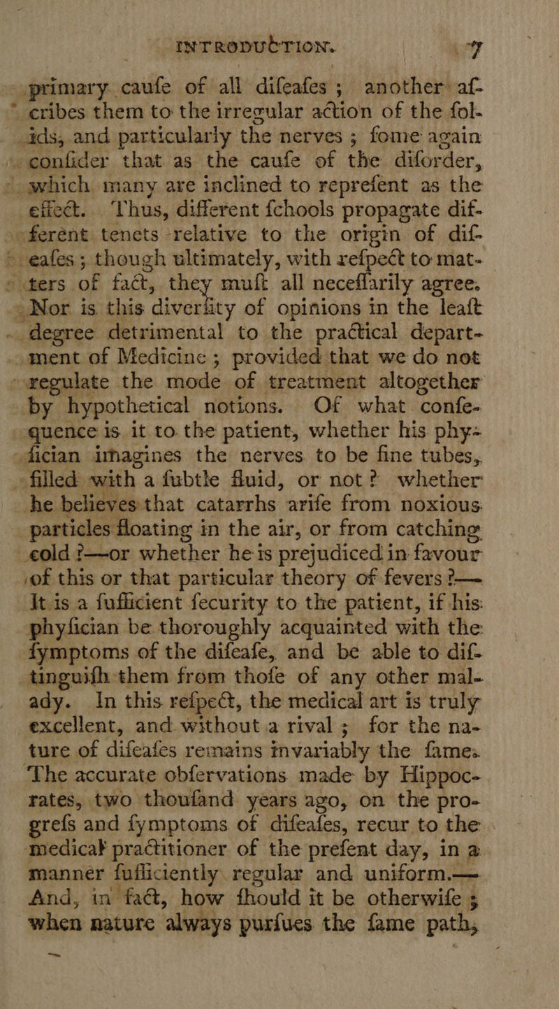 primary caufe of all difeafes ; another af- * cribes them to the irregular action of the fol- ids, and particularly the nerves ; fome again » confider that as the caufe of the diforder, - which many are inclined to reprefent as the eficct. ‘Thus, different fchools propagate dif- »oferent tenets relative to the origin of dif- - eafes; though ultimately, with refpect to mat- » fers of fact, they muft all neceffarily agree. Nor is this a aatetiey of opinions in the leaft . degree detrimental to the practical depart- ment of Medicine ; provided that we do not gegulate the mode of treatment altogether by hypothetical notions. Of what confe- quence is. it to. the patient, whether his phy- dician imagines the nerves to be fine tubes, ~ filled” with a fubthe fluid, or not? whether he believes that catarrhs arife from noxious. particles floating in the air, or from catching old ?—~or whether he is prejudiced in favour .of this or that particular theory of fevers ?-— It.is a fufficient fecurity to the patient, if his: phyfician be thoroughly acquainted with the fymptoms of the difeafe, and be able to dif tinguifh them from thofe of any other mal- ady. In this refpe@, the medical art is truly excellent, and without a rival; for the na- ture of difeafes remains invariably the fames ‘The accurate obfervations made by Hippoc- rates, two thoufand years ago, on the pro- refs and fymptoms of difeafes, recur to the medicak practitioner of the prefent day, in a manner fufliciently regular and uniform,— And, in fad, how fhould it be otherwife ; when nature ‘always purfues the fame path, —