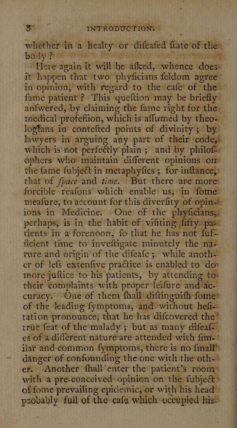 whether 1 ina vig or difeafed fate of they body } Pa ye eg pee Here again it will fe Shee ieee itagsn it happen that two phyficians feldom agree in opinion, with regard to the cafe’ of the’ fame patient ? Phis. ‘queftion may be briefly’ anfwered, by claiming the fame right for the. medical profefiion, which is aflumed by theo-. logtans in contefted points of divinity ; by’ lawyers in arguing any part of their code;. which is not perfectly plain; and by philof- ephers who maintain different opinions om the fame fubjeét in metaphyfics’;. for inftance;: that of /pace and time.-’ But there are more: forcible reafons which enable us;) ‘T- fome meafure, to account for this diverfity of opin-! ions in Medicine. One of the phyficians,: perhaps, is in the habit of vifiting fifty: pa’ tients in a forenoon, fo that he has not fuf ficient time to inveftigate minutely the na-. ture and origin of the difeafe’;. while anoth= cr of lef extenfive practice is enabled to do» more juitice to his patients, by attending tos their complaints with proper leifare and:ac-- curacy. One of them fhall diftinguifh-fomer of the leading fymptoms, and. without hefi-. tation pronounce, that he*has difcovered' the* true feat of the’malady ; but as many difeaf. es of a different natureé-are attended with fim: jlar and common fymptoms, there-is no fmall® aot of confounding the one with the oth Another fhall’ enter the patient’s room ae? a pre-conceived: opinion: on the fubject* of fome prevailing epidemic, or with his head’ probably full of the cafe which: oceupied: his