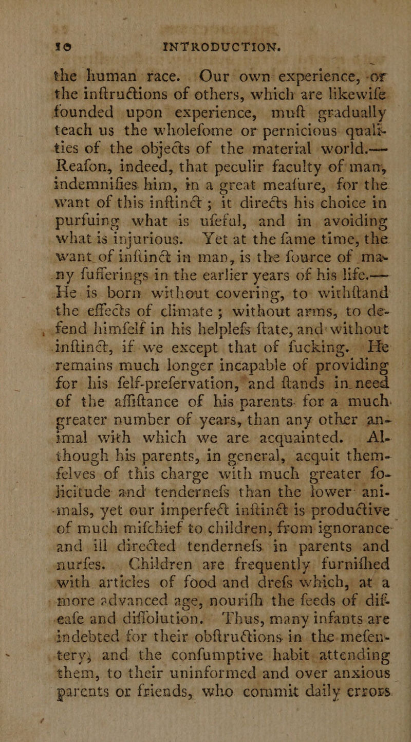 the human race. Our own experience, or the inftruGtions of others, which are likewife founded upon experience, muft gradually teach us the wholefome or pernicious. quali- ties of the objects of the material world.— Reafon, indeed, that peculir faculty of man, indemnifies him, tn a great meafure, for the want of this inftin@ ; it directs his choice in purtuing what is ufefal, and in. avoiding what is injurious. Yet at the fame time, the want of infiina in man, is the fource of ma. ony fuflerings.in the earlier years of his life— He. is. born without covering, to withitand the effects of climate ; without arms, to de- . fend himfelf in his helplefs ftate, and: without anfting, if we except that of fucking. He remains much longer ineapable of providing for his felf-prefervation, and ftands in need of the affiftance of his parents. for a much greater number of years, than any other an- imal with which we are acquainted. Al- though his parents, in general, acquit them- felves of this charge with much greater fo- licitude and tendernefs than the lower: ani- -mals, yet our imperfect inftin&amp; is: productive of much mifchief to children, from ignorance: and ill directed tendernefs in parents and nurfes. . Children are frequently furnithed with articles of food and drefs which, at a »more advanced age, nourifh the feeds of dif- eafe and diflojution. ‘Thus, many infants are indebted for their obftructions in. the-mefen- tery; and the confumptive habit. attending them, to their uninformed and over anxious | parents or friends, who commit daily errors.
