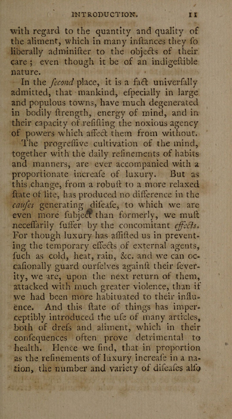 é INTRODU CTION, rr with regard to the quantity and quality of oe aliment, which in many inftances they fo erally adminifter to the objects of their Ske even though it be of an indigettible nature. ~ In the fecond place, it isa fad univerfally sii admitted, that mankind, efpecially in large and populous towns, have much degenerated in bodily ftrength, energy of mind, and in their capacity of. refilling the noxious agency ‘of powers which affect them from without.. ~°The progreflive cultivation of the mind, together with the daily refinements of habits and manners, are ever accompanied with a proportionate increafe of luxury. But as this change, from a robuit to a more relaxed flate of lite, has produced no difference in the “caufes: generating difeafe, to which we are even more fubje than formerly, we muft neceflarily fuffer by the concomitant efeés. For though luxury has affifted us in prevent- ing the temporary effects of external agents, fuch as cold, heat, rain, &amp;c. and we can oc. ~ cafionally guard ourfelves agvain{t their fever-— ity, we are, upon the next return of them, attacked with much greater violence, than if -we had been more habituated to their inilu- ence. And this ftate of things has imper- ceptibly introduced the ufe of many articles, both of drefs. and aliment, which in their confequences often’ prove detrimental te “health. Hence we find, that in proportion as the refinements of luxury increafe ina na- tion, them@irenber and variety of difeales alfo | ah tee 
