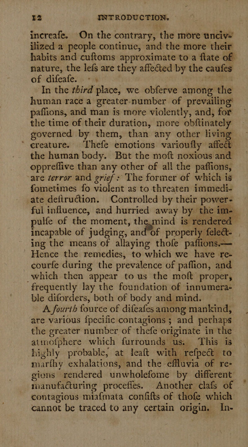 increafe. On the contrary, the more unciv- ilized a people continue, and the more their habits and cuftoms approximate to a ftate of nature, the lefs are they affected by the caufes of difeafe. - | bal ‘In the third place, we obferve among the human race a greater-number of prevailing’ paflions, and man is more violently, and, for the time of their duration, more obftinately governed by them, than any other living ’ creature. Thefe emotions varioufly affect the human body. Bot the moft noxious and oppreflive than any other of all the paffions, are terror and grief: The former of which is fometimes fo violent as to threaten immedi- ate deftruction. Controlled by their power- incapable of judging, and’of properly feleét- ing the means of allaying thole paflions— Hence the remedies, to which we have re- courfe during the prevalence of paffion, and which then appear to us the moft proper, frequently lay the foundation of innumera- ble diforders, both of body and mind. A fourth fource of difeafes among mankind, are various {pecific contagions ; and perhaps the greater number of ‘thefe originate in the atmofphere which furrounds us. This is highly probable, at leaft with refpect to marfhy exhalations, and the effluvia of re- gions rendered unwholefome by different manufacturing proceffes. Another clafs of contagious miafmata confifts of thofe which cannot be traced to any certain origin. In-
