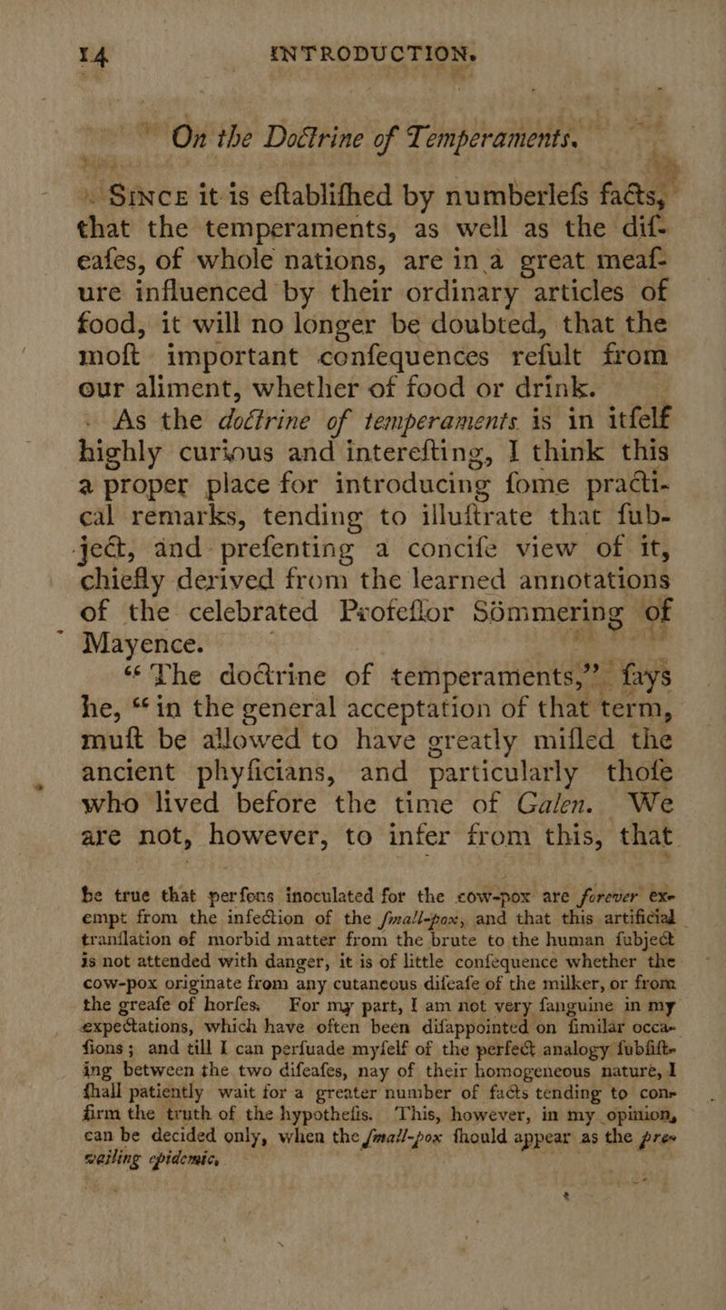 3 On the Doctrine of Temperaments. — . Since it is eftablifhed by numberlefs facts, | that the temperaments, as well as the dif- eafes, of whole nations, are ina great meaf- ure influenced by their ordinary articles of food, it will no longer be doubted, that the moft important confequences refult from our aliment, whether of food or drink. As the doctrine of temperaments is in itfelf highly curious and interefting, I think this a proper place for introducing fome practi- cal remarks, tending to illuftrate thac fub- ject, and prefenting a concife view of it, chiefly derived from the learned annotations of the celebrated Pvofeflor Sémmering of Mayence. : Rds yd “The doctrine of temperaments,” fays he, “*in the general acceptation of that term, mutt be allowed to have greatly mifled the ancient phyficians, and particularly thofe who lived before the time of Galen. We are not, however, to infer from this, that sah x be true that perfons inoculated for the cow-pox are forever exe empt from the infection of the fmall-pox, and that this artificial _ tranflation ef morbid matter from the brute to the human fubjecdt is not attended with danger, it is of little confequence whether the cow-pox originate from any cutaneous difeafe of the milker, or from the greafe of horfes. For my part, I am not very fanguine in my expectations, which have often been difappointed on fimilar occa- fions; and till I can perfuade myfelf of the perfect analogy fubfitt- ing between the two difeafes, nay of their homogeneous nature, I fhall patiently wait for a greater number of facts tending to con firm the truth of the hypothefis. This, however, in my opinion, can be decided only, when the /mai/-pox fhould appear as the pres welling epidemic,
