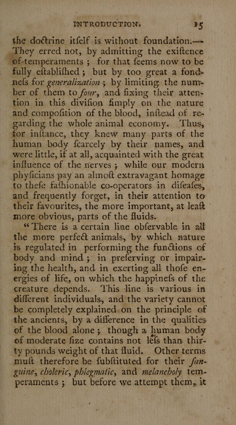 the doctrine itfelf is without foundation.—- me erred not, by admitting the exiftence of-temperaments ; for that feems now to be fully eftablifhed; but by too great a fond- nefs for generalization; by limiting the num- ber of them to four, and fixing their atten» tion in this divifion fimply on the nature and compofition of the blood, inftead of re- garding the whole animal economy. ‘Thus, for inftance, they knew many parts of the human body fearcely by their names, and were little, if at all, acquainted with the great influence of the nerves ; while our modern phyficians pay an almoft extravagant. homage to thefe fafhionable co-operators in difeafes, and frequently forget, in their attention to their favourites, the more important, at leaft more obvious, parts of the fluids. “There is a certain line obfervable in ail the more perfe&amp; animals, by which nature is regulated in performing the functions of body and mind; in preferving or impair- ing the health, and in exerting all thofe en- ergies of life, on which the happinefs of the creature depends. ‘This line is various in different individuals, and the variety cannot be completely explained.on the principle of the ancients, by a difference in the qualities of the blood alone; though a human body of moderate fize contains not lé{s than. thir- ty pounds weight of that fluid. Other terms mutt therefore be fubftituted for their /un- guine, choleric, phlegmatic, and melancholy tem- peraments ; but before we attempt them, it