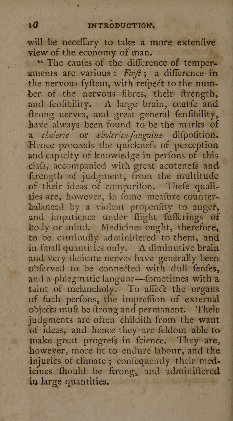 will be neceflary to take a more: extentiv ve view of the economy of man. a “ The caufes of the difference of temper aments are various: Fir/?; a difference in the nervous fyftem, with refpect to the num- ber of the nervous fibres, their ftrength, and fenfibility. A large brain, coarfe and: ftrong nerves, and great ceneral fenfibility, - have “always been found to be the marks ‘of a cholerie ox cholerico.funguina difpofition. ‘Hence proceeds the quicknefs. of perception and capacity of knowledge in perfons of this. . clas, accompanied with “reat: acutenefs and. Rrength of ped emnien from the multitude of their ideas of cor nparifon. ‘Thefe ‘quali- ties are, however, in fome meafure counter- balanced by a violent propenfity to. anger, | and impatience under flight fufferings ef body or mind. Medicines ought, therefore, to be cautioufly adininittered to them, and in {mall quantities only. A diminutive brain. -and very delicate nerves have generally been obferved to be connected with dull fenfes, and a phiegmatic languor—fometimes witha taint of melancholy. To affect the organs. of fuch perfons, the impreflion of external objects muft be {trong and permanent. Their judgments are often childith from the want of ideas, and hence they are feldom able to’ make great progrefs in fcience. They are, however, more fit to endure labour, and the injuries of climate ; confequently their med. icines fhould be ftrong, and po inc in “oe quantities, A *s