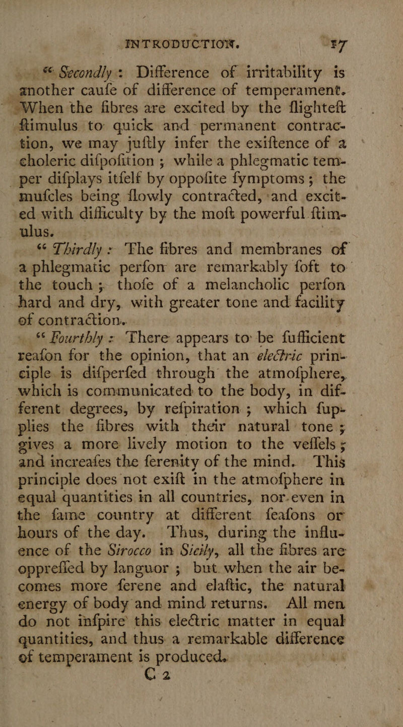 » © Secondly: Difference of irritability is another caufe of difference of temperament. ~ When the fibres are excited by the flighteft ftimulus to quick and- permanent contrac- tion, we may juftly infer the exiftence of 2 choleric difpofition ; while a phlegmatic tem- _per difplays itfelf by oppofite fymptoms ; the mufcles being flowly contracted, and excit- ed with difficulty by the moft powerful ftim- ulus. “ Thirdly &gt; Fhe fibres and membranes of a phlegmatic perfon are remarkably foft to the touch; thofe of a melancholic perfon hard and dry, with greater tone and nate of contraction. _ * Fourthly : There appears to: be fafficieie reafon for the opinion, that an é/eric prin- ciple is difperfed through the atmoiphere, _which is communicated to the body, in dif- ferent degrees, by refpiration ; which fup» plies the fibres with their natural tone ; gives a more lively motion to the veflels ; and increafes the ferenity of the mind. This principle does not exift in the atmofphere in equal quantities in all countries, nor-even in the fame country at different. feafons or hours of the day. Thus, during the influ- ence of the Sirocco in Sicily, all the fibres are opprefied by languor ; but. when the air be- comes more ferene ahd elaftic, the natural energy of body and mind returns. All men do not infpire this eleGtric matter in equal quantities, and thus. a remarkable difference of temperament is produced. yA Kea