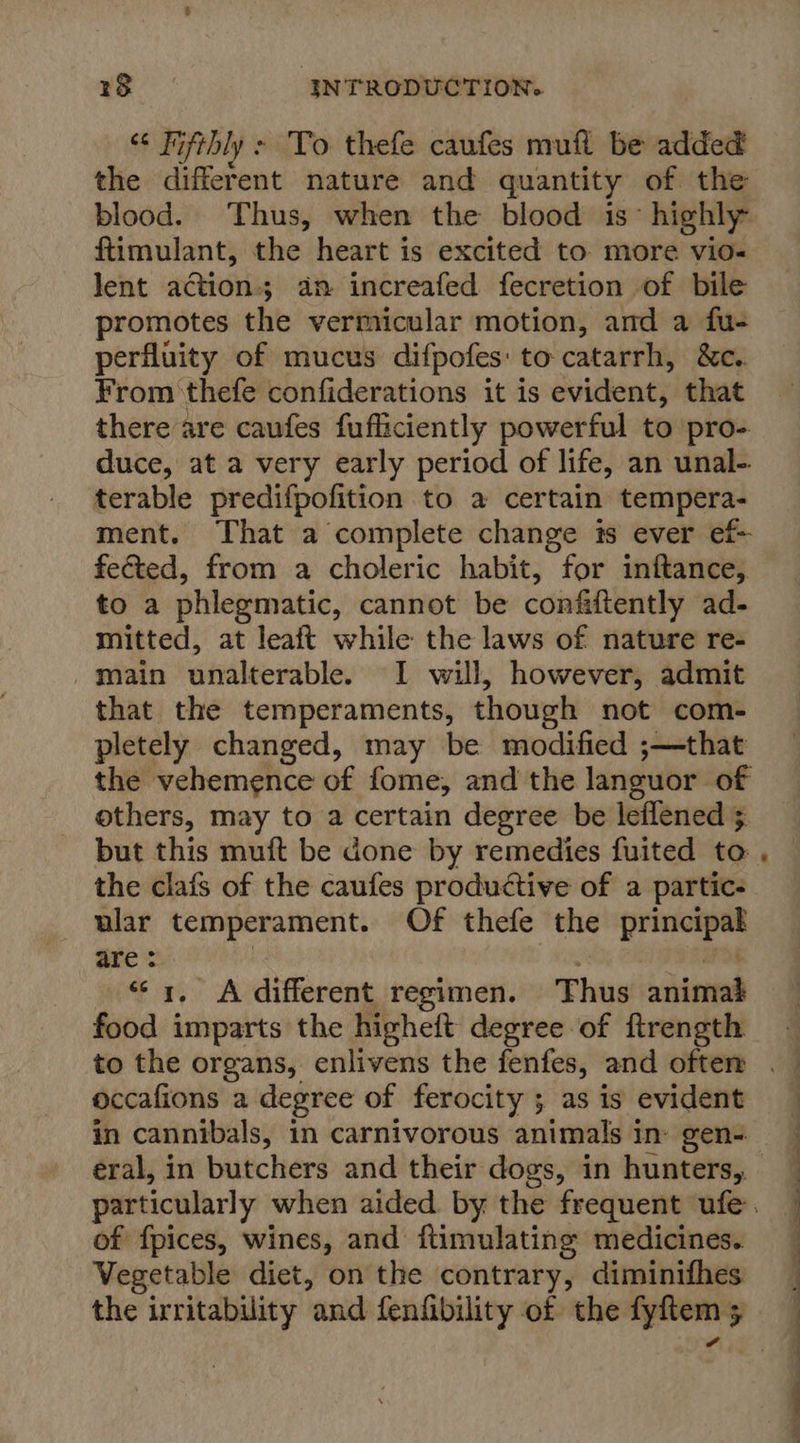 “ Hifthly &gt; To thefe caufes mufl be added the Aifiefent nature and quantity of the blood. Thus, when the blood is- highly ftimulant, the heart is excited to more vi0o« lent pee 3 an increafed fecretion of bile promotes the vermicular motion, amd a fu- perfluity of mucus difpofes: to catarrh, &amp;c. From thefe confiderations it is evident, that terable predifpofition to a certain tempera- fected, from a choleric habit, for inftance, to a phlegmatic, cannot be confiftently ad- mitted, at leaft while the laws of nature re- main unalterable. I will, however, admit that the temperaments, though not com- pletely changed, may be modified ;—that but this muft be done by remedies fuited to the clafs of the caufes productive of a partic: ular Je, ee Of thefe the principal are 3. * ws , ees different regimen. Thus animal food imparts the higheft degree of ftrength occafions a degree of ferocity 5 as is evident in cannibals, in carnivorous animals in gen- eral, in butchers and their dogs, in hunters,, of fpices, wines, and ftimulating medicines. Vegetable diet, on the contrary, diminifhes Os a ee &lt;a ov