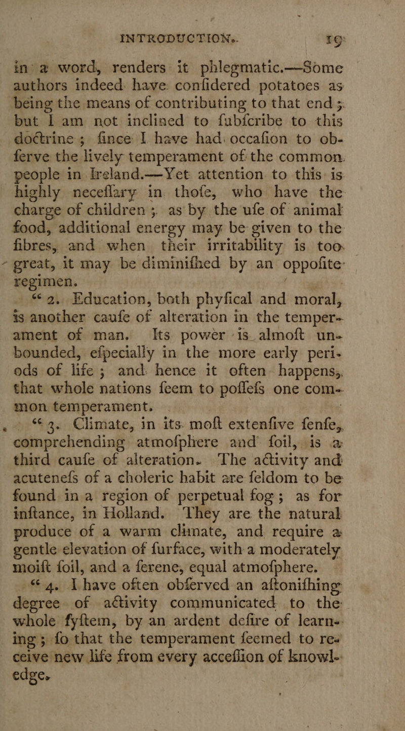 ‘ in’ a word, renders it phlegmatic.—Some authors indeed: have: confidered potatoes as being the means of contributing to that end 5 but [am not inclined to fubfcribe to this do¢trine ; fince I have had: occafion to ob- ferve the lively temperament of the common. people in Ireland.—Yet attention to this is highly neceflary in thofe, who have the charge of children 5. as by the ufe of animal food, additional energy may be given to the fibres, and when their irritability is too. great, it may be diminifhed by an oppuilite regimen. 2, Education, beth phyfical and moral, ts another caufe of alteration in the temper- ament of man. Its power is. almoft un- bounded, efpecially in the more early peri- ods of life ; and: hence it often happens; that whole nations feem to poflefs one com- mon temperament. » “2. Climate, in its: moft extenfive fenfey comprehending atmofphere and foil, is 2a third caufe of alteration. The adtivity and: acutenefs of a choleric habit are feldom to be found ina region of perpetual fog; as for inftance, in Holland. ‘They are the natural produce of a warm climate, and require a gentle elevation of furface, with a moderately moift foil, and a ferene, equal atmofphere. afEo4, Avhave often obferved an aftonifhing degree of activity communicated to the whole fyftem, by an ardent defire of learn-. ing; fo that the temperament feemed to re- edge.