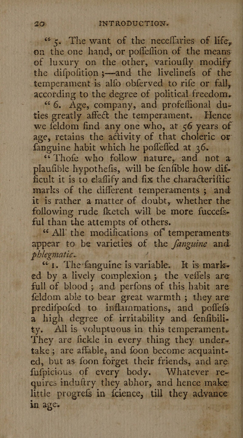 5. The want of the neceflaries of life, on the one hand, or poffeffion of the means ef luxury on the other, varioufly modify the difpolition ;—and: the livelinefs of the temperament-is alfo obferved: to rife or fall, according to the degree of political.freedom. “6, Age, company, and profeflional du- ties greatly affect the temperament. Hence — we feldom find any one who, at 56 years of age, retains the activity of that choleric or fanguine habit which he poflefled at 36. ‘* Thofe who follow nature, and not a plaufible hypothefis, will be fenfible how dif- ficult it is to elaflify and fix the charadterittic marks of the different temperaments ; and it is rather a matter of doubt, whether the following rude fketch will be more fuccefs- ful than the attempts of others. _ © All the modifications of temperaments: appear to: be varieties of the Sanguine and. phlegmatic.. - “1, Thefanguine is vanjalile “It is marl ed by a lively complexion; the veilels are full of blood ; and perfons of this habit are feldom able to. bear great warmth ; they are _ predifpofed to. inflarnmations, and poflefs_ a high degree of irritability and fenfibili- They are fickle in every thing they under-. take; are affable, and foon become acquaint- ed, but as. foon foiget their friends, and are. fufpicious of every body. Whatever re- quires indufiry they abhor, and hence ma we little progrefs in fcience, till they advance: in age ST 