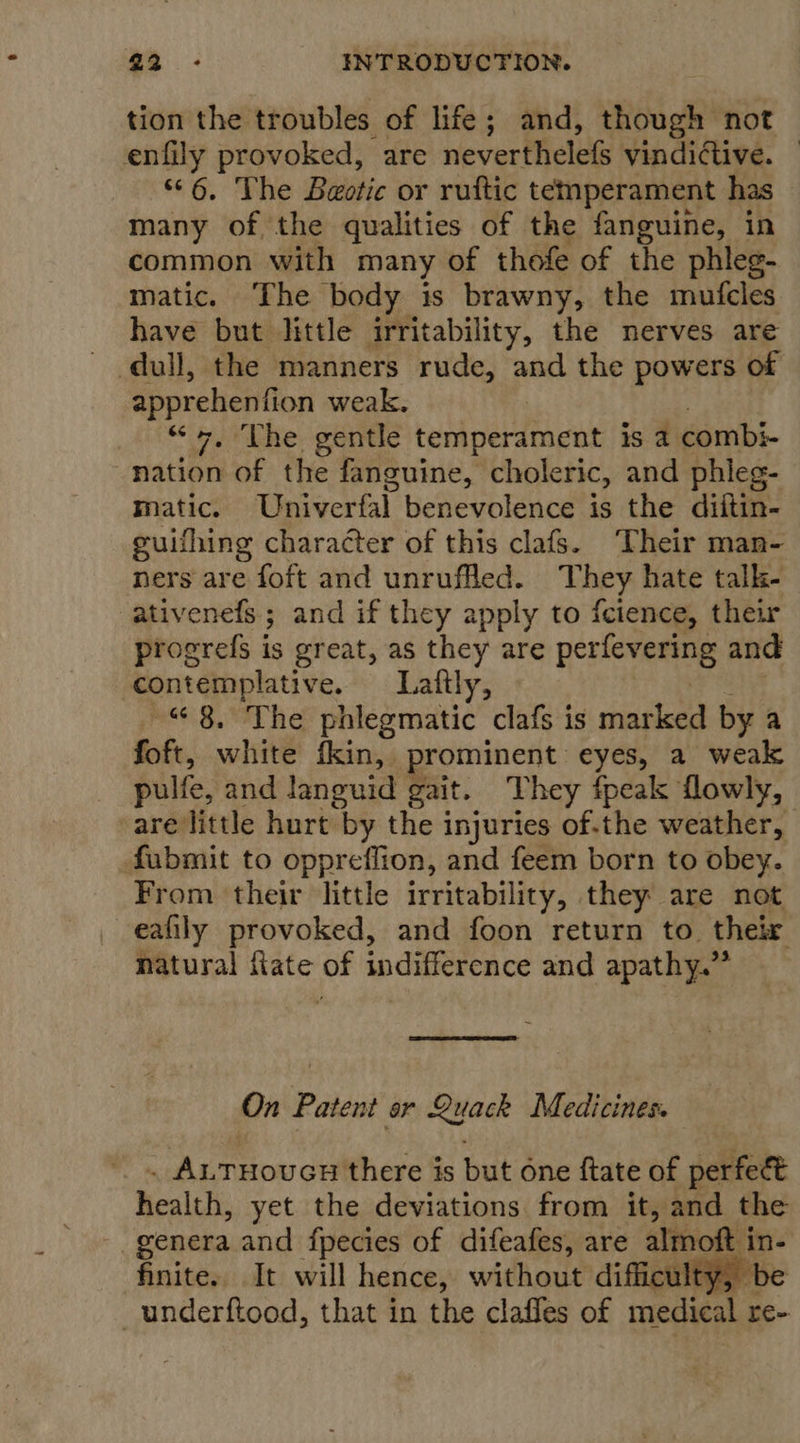 tion the troubles of life; and, though not enfily provoked, are neverthelefs vindictive. — 6. The Beotic or ruftic temperament has many of, the qualities of the fanguine, in common with many of thofe of the phleg- matic. The body is brawny, the mufcles have but little irritability, the nerves are - dull, the manners rude, and the powers of apprehenfion weak. “&lt;P ne geiree kebier denen is a combi- nation of the fanguine, choleric, and phleg- matic. Univerfal benevolence is the diftin- guifhing character of this clafs. ‘Their man- ners are foft and unruffled. They hate talk- ativenefs ; and if they apply to {cience, their progrefs is great, as they are perfevering and contemplative. Laftly, “8, The phlegmatic clafs is marked by a foft, white fkin,. prominent eyes, a weak pulfe, and languid gait. They fpeak flowly, -are little hurt ‘by the injuries of-the weather, fubmit to oppreflion, and feem born to obey. From their little irritability, they are not eafily provoked, and foon return to their natural fate of indifference and apathy.” On Patent or Quack Medicines. . ALTHOUGH there is but One ftate of perfect health, yet the deviations from it, and the genera and fpecies of difeafes, are almott in- finite. It will hence, without difficulty, be _underftood, that in the claffes of medical re-