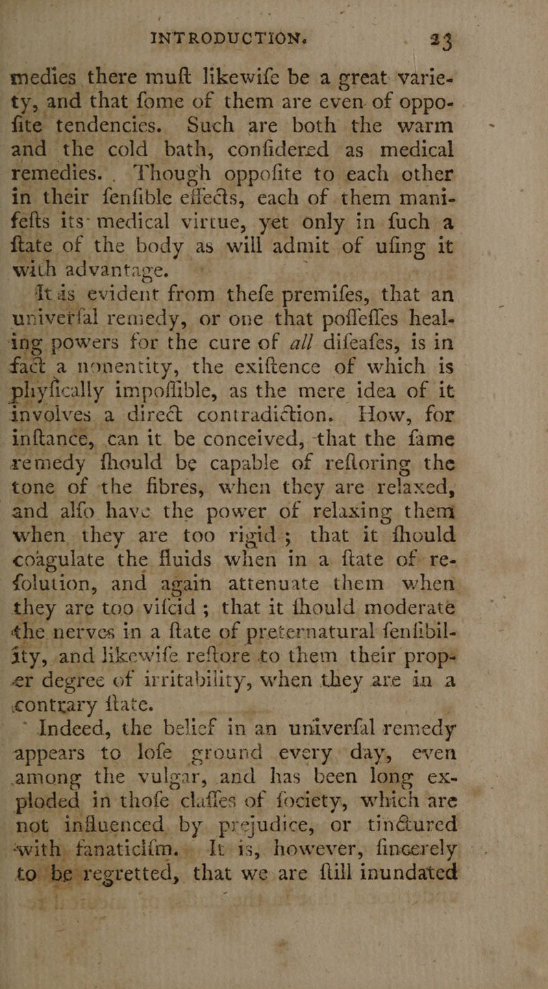 medies there muft likewife be a great: varie- ty, and that fome of them are even of oppo- fite tendencies. Such are both the warm and the cold bath, confidered as medical remedies. Though oppofite to each other in their fenfible effects, each of them mani- fefts its: medical virtue, yet only in fuch a ftate of the body as will admit of ufing it with advantage. ftas evident from thefe premifes, that an univerfal remedy, or one that pofleffes heal- ing powers for the cure of all difeafes, is in fact a nonentity, the exiftence of which is phiyfically impoflible, as the mere idea of it involves a direct contradiation. How, for inftance, can it be conceived, that the fame remedy fhould be capable of refloring the tone of the fibres, when they are relaxed, and alfo have the power of relaxing them when they are too rigid; that it fhould coagulate the fluids when in a ftate of: re- folution, and again attenuate them when they are too vilad; that it fhould moderate the nerves in a Rate of preternatural feniibil- wae ity, and likewife reftore to them their prop- er degree of eiiae when they are in a conttary {tate. Indeed, the belicf in an univerfal remedy appears to lofe ground every day, even among the vulgar, and has been long ex- ploded in thofe lattes of fociety, which are not influenced. by prejudice, or tinéured swith | fanaticlim. It is, however, fincerely bes egretted, that we are {lll inundated 