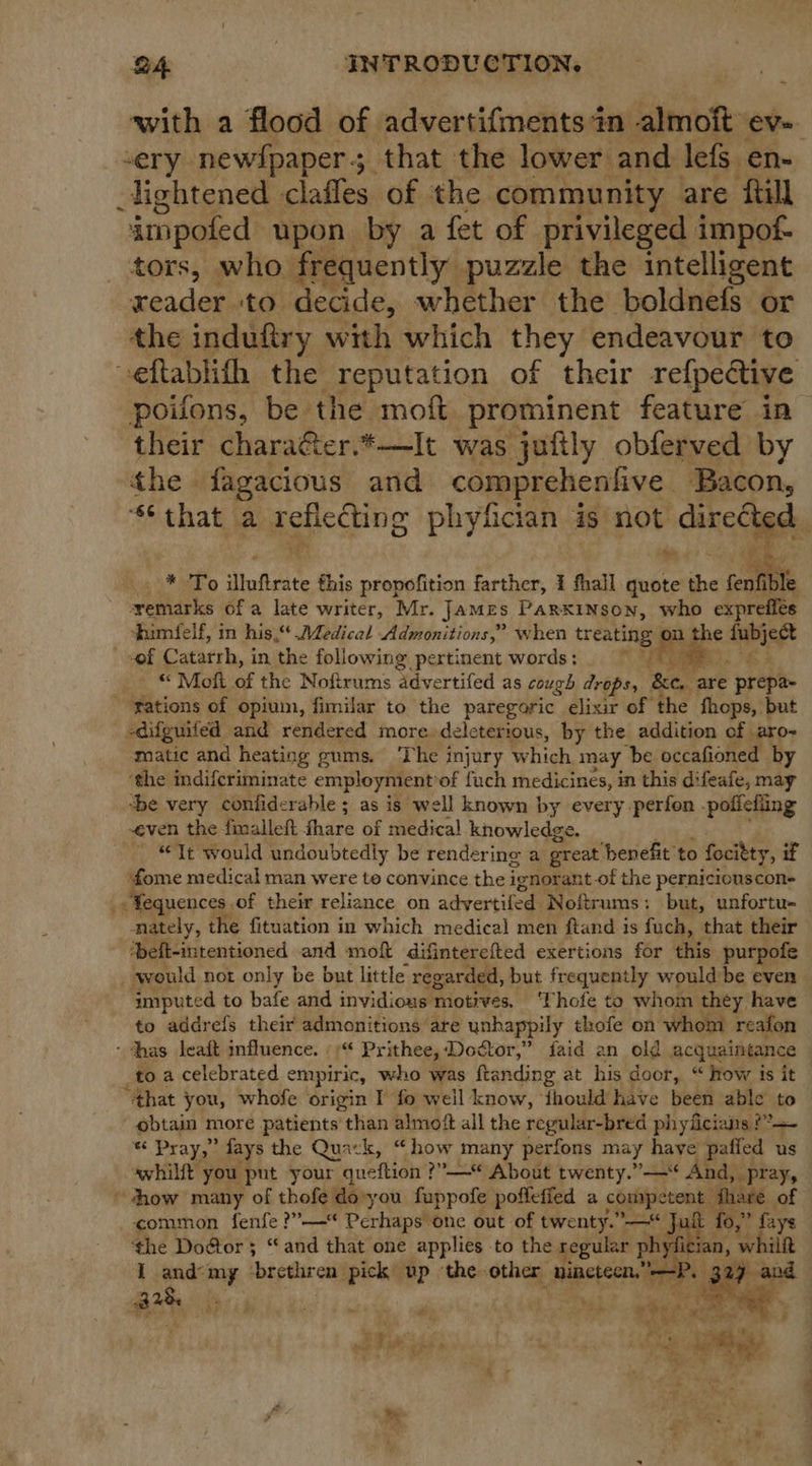 with a flood of advertifments in almoft ev-. sery newfpaper5 that the lower and lefs en- lightened clafles of the. community are ftill impofed upon by a fet of privileged impof- tors, who_ frequently puzzle the intelligent xeador, to. decide, whether the boldnefs or the induftry with which they endeavour to -eftablith the reputation of their refpective poifons, be the moft prominent feature in their chara&amp;ter.*—It was jufily obferved by the fagacious and comprehenfive. Bacon, that a reflecting phyfician is not dinecige, he * i @ dluftrate this propofition farther, 1 fhall quote the ~ ate yemarks of a late writer, Mr. James ParxkINson, who expreffés himfelf, in his,“ Aedical Admonitions,” when treating is the aise “of Catarrh, in the following pertinent words ; fi yt “ Mott of the Noftrums ‘advertifed as cough drops, &amp;e,, are prepa- ~ gations of opium, fimilar to the paregoric elixir of the fhops, but -difguited and rendered more deleterious, by the addition of aro- matic and heating gums. The injury which may be occafioned by ‘the indifcriminate employmentiof fuch medicines, in this difeafe, may ‘be very confiderable ; as is well known by every perfon -poficling even the fmalleft fhare of medical knowledge. ~ “Tt would undoubtedly be rendering a great ‘benefit ‘to focitty, if fome medical man were to convince the ignorant of the perniciouscon- - Fequences. of their reliance on advertifed: Noftrums: but, unfortu- nately, the fituation in which medical men ftand is fuch, that their *beft-intentioned and moft difinterefted exertions for this purpofe would not only be but little regarded, but frequently would be even imputed to bafe and invidious motives. ‘Thofe to whom they have to addrefs their admonitions are unhappily thofe on whom reafon ~ thas Jeaft influence. |)“ Prithee, Doctor,” faid an old acquaintance to a celebrated empiric, who was ftanding at his door, “ how is it “that you, whofe origin I fo weil know, ‘fhould have been able to obtain more patients than almoft all the regular-bred phyficians ??— “ Pray,” fays the Quack, “how many perfons may haye baffle us whilft you put your queftion ? ?— About twenty.”—* And, pray, ~ show many of thofe do-you fuppofe poffeffed a competent. fhare of common fenfe ?”—“ Perhaps one out of twenty.” —* Juit fo,” faye ‘the Dogtor 5 “and that one applies to the regular phyfician, ‘whilft I and'my ‘brethren. pick up ‘the other ‘Binetecn,: ’ a2}; ‘ hese? i ee Rt heey ir pereges! 9 ia wy 