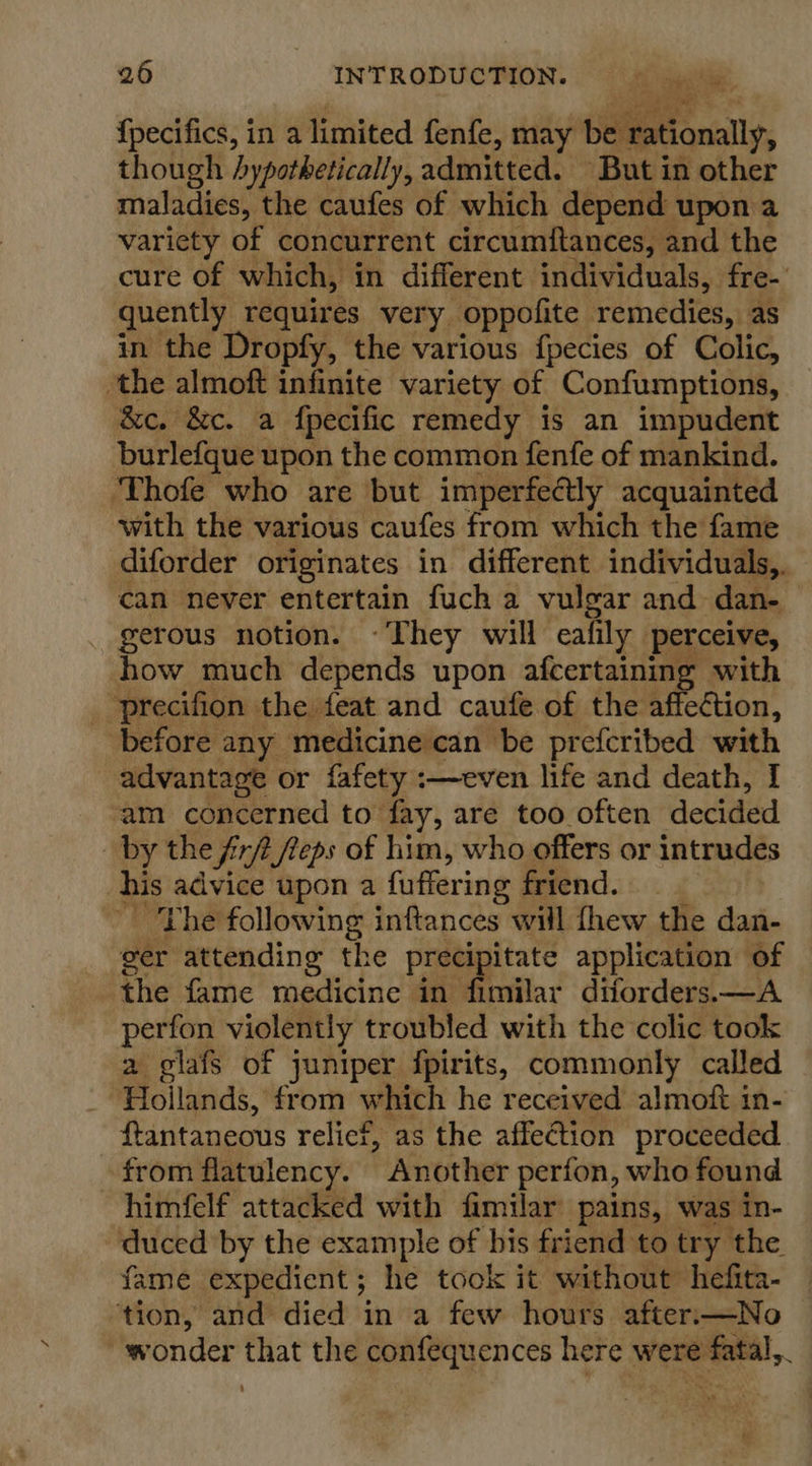 {pecifics, in a limited fenfe, may be rationally, though hypothetically, admitted. But in other maladies, the caufes of which depend upon a variety of concurrent circumftances, and the cure of which, in different individuals, fre- quently requires very oppofite remedies, as in the Dropfy, the various fpecies of Colic, the almoft infinite variety of Confumptions, &amp;e. &amp;c. a {pecific remedy is an impudent burlefque upon the common fenfe of mankind. ‘Thofe who are but imperfectly acquainted with the various caufes from which the fame diforder originates in different individuals, can never entertain fuch a vulgar and dan- gerous notion. ~They will eafily perceive, how much depends upon afcertaining with _ precifion the feat and caufe of the affection, before any medicine can be prefcribed with advantage or fafety :—even life and death, I am concerned to fay, are too often decided by the firft feps of him, who offers or intrudes his advice upon a fuffering friend. The following inftances will thew the dan- ger attending the precipitate application of the fame medicine in fimilar diforders.—A perfon violently troubled with the colic took a glafs of juniper fpirits, commonly called Hoilands, from which he received almoft in- ftantaneous relief, as the affection proceeded from flatulency. Another perfon, who found himfelf attacked with fimilar pains, was in- duced by the example of bis friend to try the fame expedient; he took it without hefita- ‘tion, and died in a few hours after.—No wonder that the confequences here were fatal,.