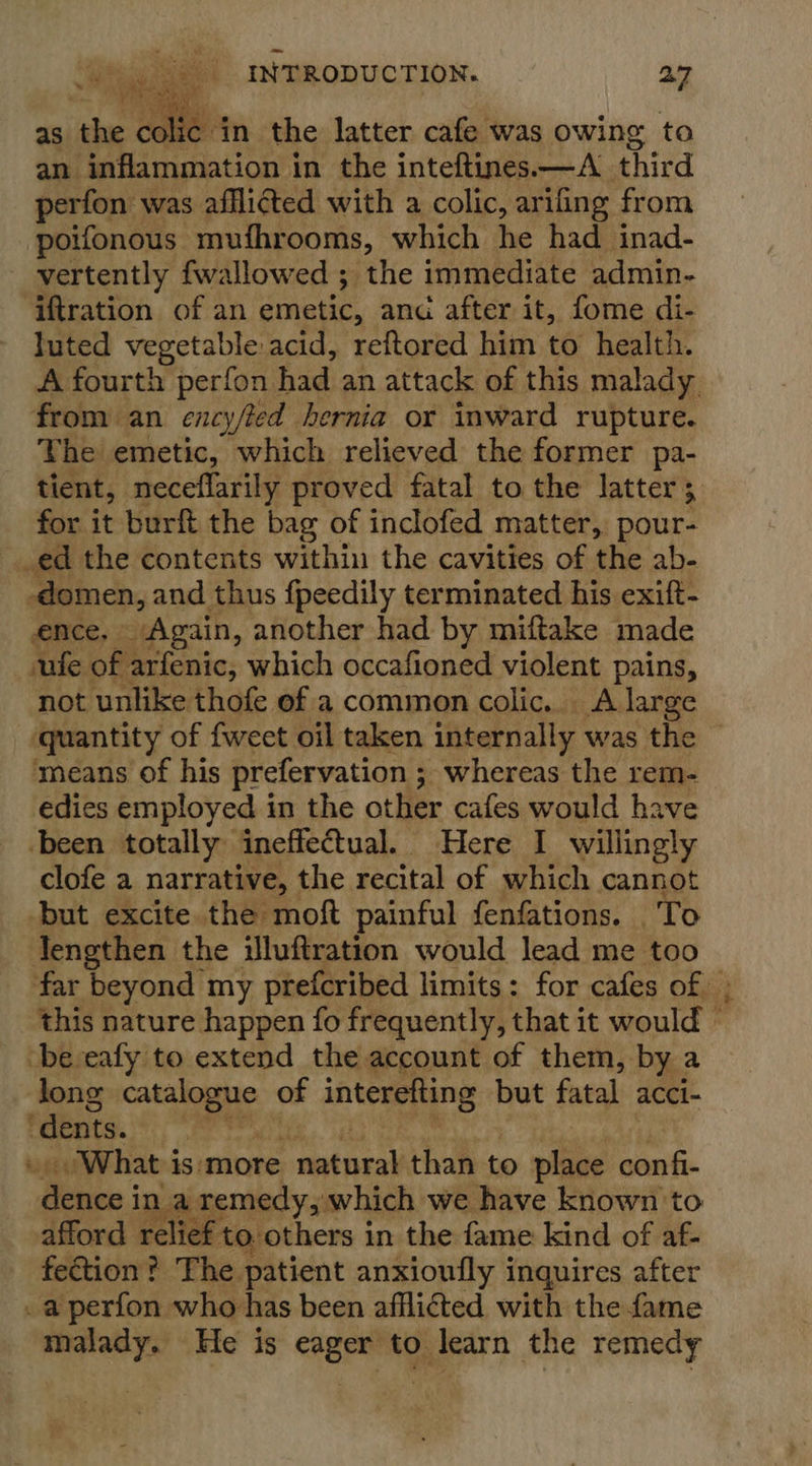  } olic in the latter cafe was owing to an inflammation in the inteftines.—A_ third perfon was afflicted with a colic, arifing from poifonous mufhrooms, which he had inad- vertently fwallowed ; the immediate admin- iftration of an emetic, anc after it, fome di- luted vegetable acid, reftored him to health. A fourth perfon had an attack of this malady. from an ency/led hernia or inward rupture. The emetic, which relieved the former pa- tient, neceflarily proved fatal to the latter; for it burft the bag of inclofed matter, pour- _ed the contents within the cavities of the ab- -domen, and thus fpeedily terminated his exift- ence, Again, another had by miftake made sufe of arfenic, which occafioned violent pains, not unlike thofe ef a common colic. A large quantity of {weet oil taken internally was the means of his prefervation ; whereas the rem- edies employed in the other cafes would have been totally ineffectual. Here I willingly clofe a narrative, the recital of which cannot but excite the moft painful fenfations. To Tengthen the iluftration would lead me too far beyond my prefcribed limits: for cafes of » this nature happen fo frequently, that it would be eafy to extend the account of them, by a long catalogue of interefting but fatal acci- ‘dents. og te Be Bins cert . What is‘more natural than to place confi- dence in a remedy, which we have known to afford relief to others in the fame kind of af- fection? The patient anxioufly inquires after . a perfon who has been afflicted with the fame malady. He is eager to learn the remedy