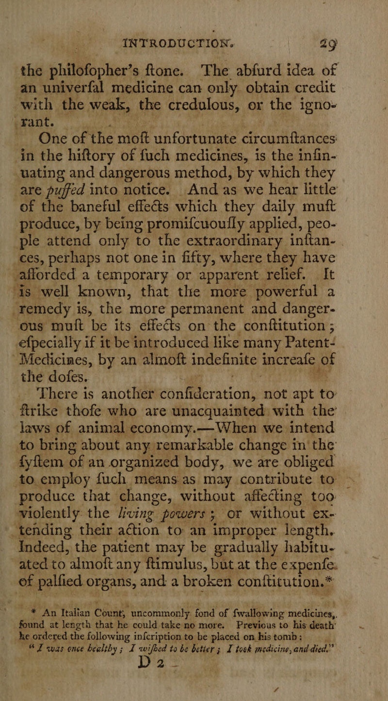 the philefopher s ftone. The abfurd idea of an univerfal medicine can only obtain credit with the weak, the credulous, or the igno- Fant. One of the moft unfortunate circumftances' in the hiftory of fuch medicines, is the infin- uating and dangerous method, by which they are puffed into notice. And as we hear little of the baneful effects which they daily muft produce, by being promifcuoufly applied, peo- ple attend only to the extraordinary inftan- . ces, perhaps not one in fifty, where they have afforded a temporary or apparent relief. It is well known, that tle more powerful a “remedy is, the more permanent and danger- ous muit be its effects on the conftitution ; efpecially if it be introduced like many Patent- Medicines, by an almoft ipSeine tacreat, oF the dofes. There is another confid ideration, not apt to ftrike thofe who are unacquainted: with the’ laws of animal economy.— When we intend to bring about any remarkable change in’ the fyftem of an organized body, we are obliged to employ fuch means.as may contribute to produce that change, without affecting too violently the ving powers ; ; or without ex- _tending their action to an improper length, Indeed, the patient may be gradually habitu- ated to almoft any ftimulus, but at the expenfe. of palfied organs, and a broken conttitution.* * An Italian Count, uncommonly: fond of fwallowing miedinines. found at length that he could take no more. Previous to his death’ he ordered the following infcription to be placed on kis tomb ; “ I was once healthy ; I wifhed to be betier ; I took medicine, and. died.” D2-_