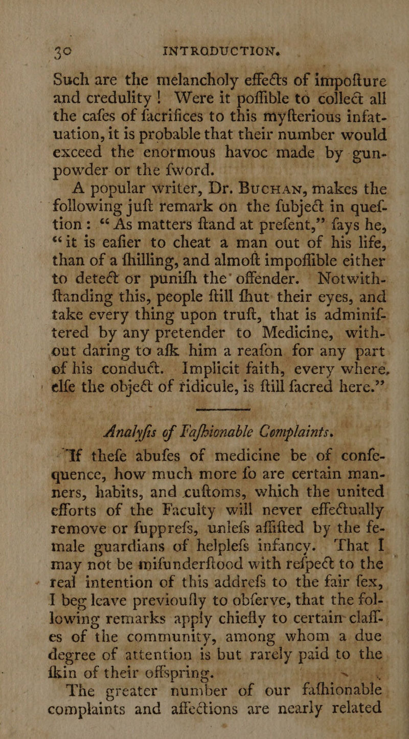 Such are the melancholy effedts of impofture and credulity! Were it poffible to collec all the cafes of facrifices to this myfterious infat- uation, it is probable that their number would exceed the enormous havoc made by gun- powder or the fword. A popular writer, Dr. BucHAn, makes the - following jut remark on the fubject i in quef- tion: ‘As matters ftand at prefent,”’ fays he, “it is eafier to cheat a man out of his life, than of a fhilling, and almoft impoflible either to dete@ or punifh the’ offender. | Notwith- {tanding this, people ftill fhut: their eyes, and take every thing upon truft, that is adminif- tered by any pretender to Medicine, with- out daring to afk him a reafon. for any part of his conduét. Implicit faith, every where, elfe the on of ees is fill nacre here.”  - AMnalyfis of Fafbionable Complaints.  If thefe abufes of medicine be of confe- quence, how much more fo are certain man-, ners, habits, and cuftoms, which the united efforts of the Faculty will never effectually. remove or fupprefs, unlefs affifted by the fe- male guardians of helplefs infancy. That I. may not be mifunderftood with refpect to the » teal intention of this addrefs to the fair fex, I beg leave previoufly to obferve, that the fol-. lowing remarks apply chiefly to certair clafl-. es of the community, among whom a due degree of attention is but rarely paid to the fkin of their offspring. The greater number of our falhiodable,. complaints and atfections are nearly related
