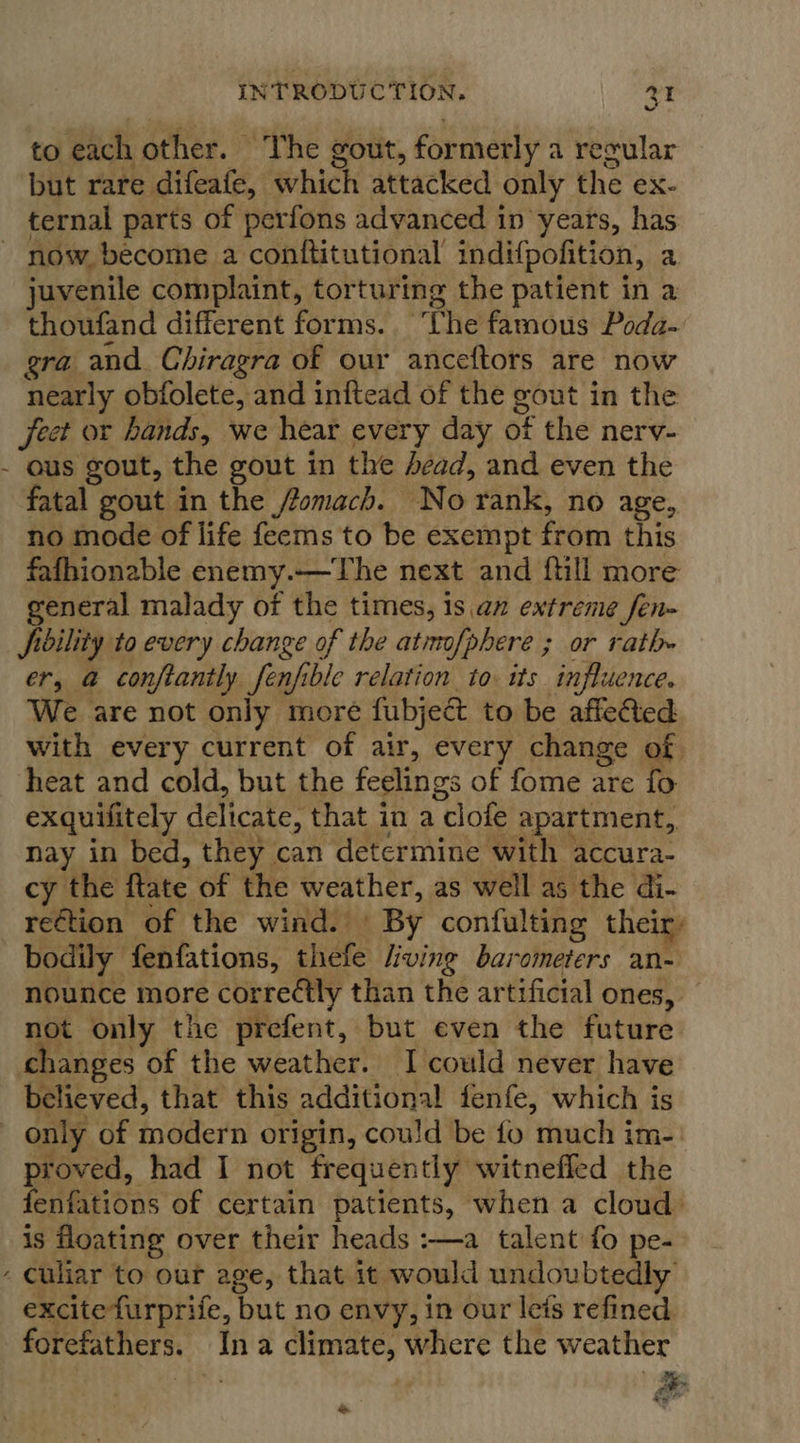 to each other. ‘The gout, formerly a recular but rare difeafe, which attacked only the ex- ternal parts of perfons advanced in years, has now. become a conftitutional indifpofition, a juvenile complaint, torturing the patient in a thoufand different forms. The famous Poda- gra and. Chiragra of our anceftors are now nearly obfolete, and inftead of the gout in the Jeet or hands, we hear every day of the nerv- - ous gout, the gout in the dead, and even the fatal gout in the /omach. No rank, no age, no mode of life feems to be exempt from this fafhionable enemy.—The next and ftill more general malady of the times, 1s .an extreme fen- fibility to every change of the atinofphere ; or rath er, @ conftantly fenfible relation to. its influence. We are not only more fubject to be affeted with every current of air, every change of heat and cold, but the feelings of fome are fo exquifitely delicate, that in a clofe apartment, nay in bed, they can determine with accura- cy the ftate of the weather, as well as the di- rection of the wind. © By confulting their: bodily fenfations, thefe /iving barometers an- nounce more corre¢tly than the artificial ones, not only the prefent, but even the future changes of the weather. I could never have believed, that this additional fenfe, which is only of modern origin, could be fo much im-: proved, had I not frequently witnefled the fenfations of certain patients, when a cloud) is floating over their heads :—a talent fo pe- - Culiar to our age, that it would undoubtedly excitefurprife, but no envy, in our leis refined forefathers. Ina climate, where the weather ge pe &amp;