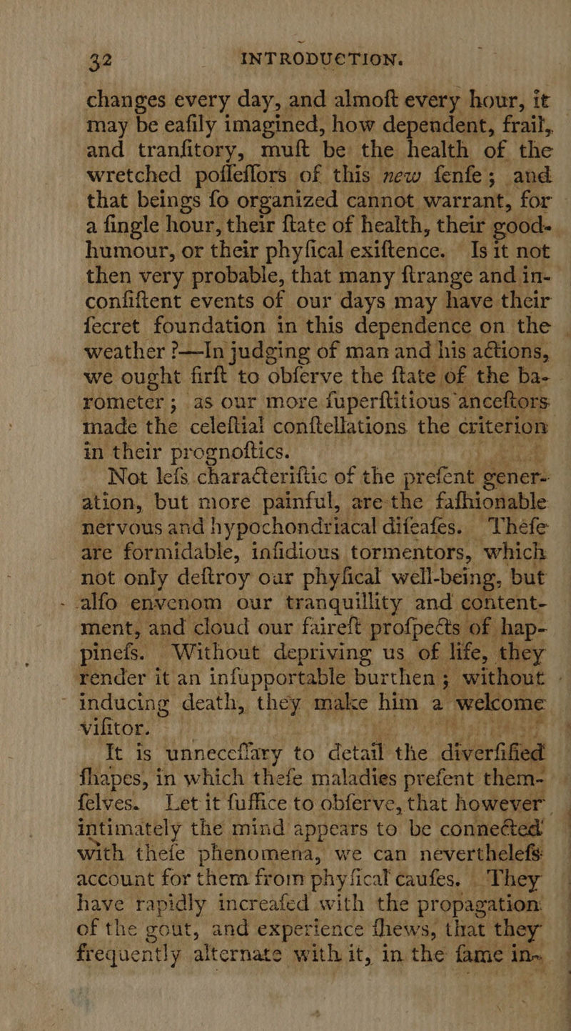 changes every day, and almoft every hour, it may be eafily imagined, how dependent, frail, and tranfitory, muft be the health of the wretched pofleffors of this new fenfe; and that beings fo organized cannot warrant, for a fingle hour, their ftate of health, their good: humour, or their phyfical exiftence. Isit not then very probable, that many ftrange and in- confiftent events of our days may have their fecret foundation in this dependence on the | weather ?—In judging of man and his aétions, we ought firft to obferve the ftate of the ba- - rometer ; as our more fuperftitious’ anceftors nade the celeftial conftellations the criterion in their prognottics. Not lefs charaéteriftic of the prefene gener- ation, but more painful, are the fafhionable nervous and hypochondriacal difeafes. Thefe are formidable, infidious tormentors, which not only deftroy our phyfical well-being, but - alfo envenom our tranquillity and content- ment, and cloud our faireft profpedts of hap- pinels. Without depriving us of life, they render it an infupportable burthen. 3 without . ~ inducing death, they make him a welcome vifitor. It is unneccilary to detail the diverfified fhapes, in which thefe maladies prefent them- felves. Let it fuffice to obferve, that however intimately the mind appears to be conneéted with thefe phenomena, we can neverthelefs: account for them from phyfical caufes, They have rapidly increafed with the propagation: of the gout, and experience thews, that they — frequently alternate with it, in the fame in~ —