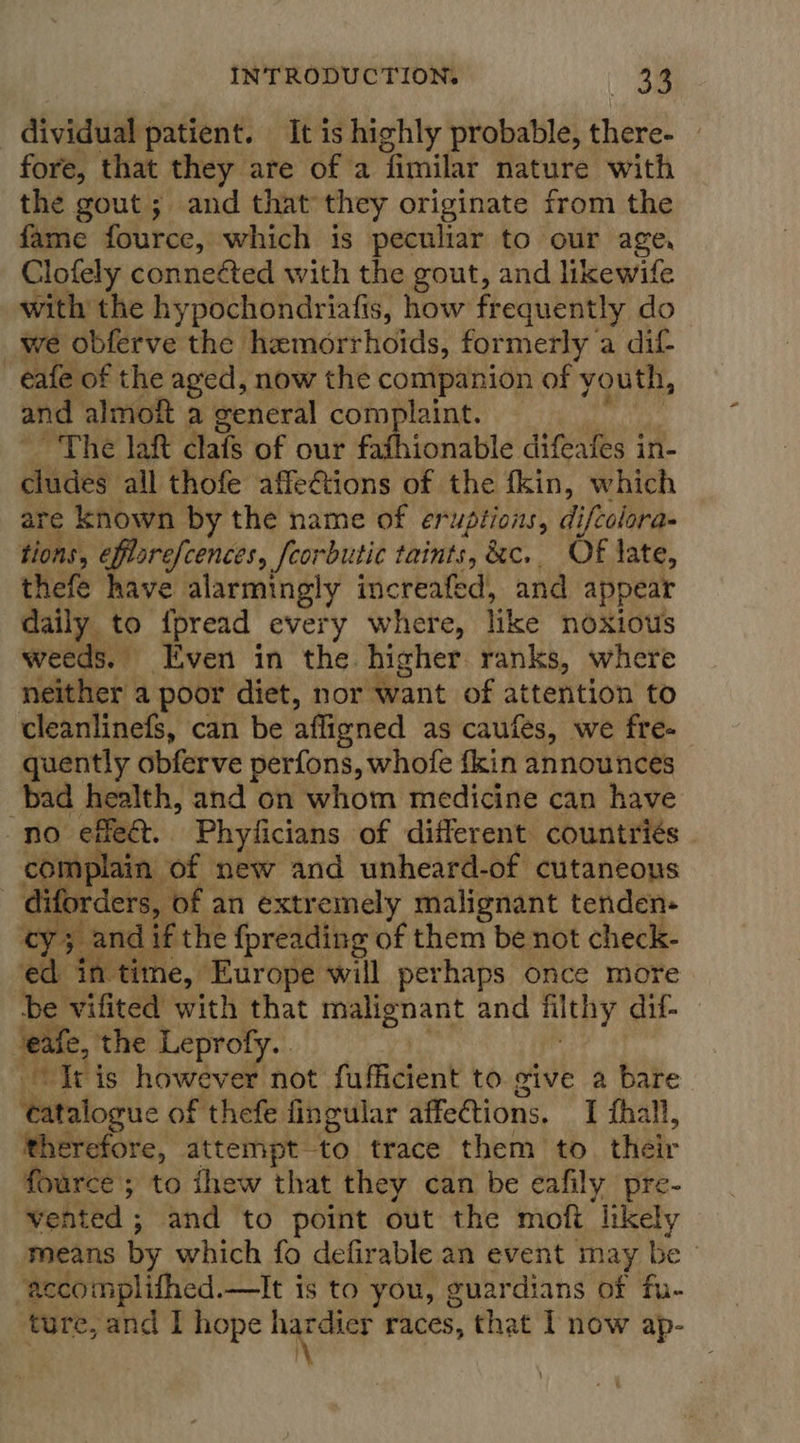 dividual patient. It is highly probable, there- — fore, that they are of a fimilar nature with the gout ; and that they originate from the fame fource, which is peculiar to our age, Clofely connected with the gout, and likewife with the hypochondriafis, how frequently do _we obferve the hemorrhoids, formerly a dif eafe of the aged, now the companion of youth, and almof a general complaint. indivi ~The laft clafs of our fafhionable difeafes in- cludes all thofe affeftions of the fkin, which are known by the name of eruptions, difcolora- tions, efftarefcences, feorbutic taints, &amp;c. Of late, thefe have alarmingly increafed, and appear daily to fpread every where, like noxious weeds. ven in the. higher ranks, where neither a poor diet, nor want of attention to cleanlinefs, can be afligned as caufes, we fre- quently obferve perfons, whofe fkin announces bad health, and on whom medicine can have no effeé&amp;t. Phylicians of different countriés complain of new and unheard-of cutaneous diforders, of an extremely malignant tenden- ‘cy; and if the fpreading of them be not check- ed in time, Europe will perhaps once more be vifited with that malignant and filthy dif- eafe, the Leprofy. | , ‘Iris however not fufficient to give a bare tatalogue of thefe fingular affections. 1 fhall, therefore, attempt to trace them to. their fource ; to thew that they can be eafily pre- vented ; and to point out the moft likely means by which fo defirable an event may be © ‘accomplifhed.—It is to you, guardians of fu- ture, and I hope ee races, that I now ap-