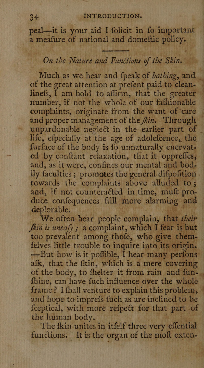 peal—it is your aid I folicit in fo important a meafure of national and domettic policy.  * On the Nature and Findon of the Shin. fie ~ Much as we hear and {peak of bathing, and _ of the great attention at prefent paid to clean- q linefs, | am bold to affirm, that the greater — number, if not the whole of our fafhionable complaints, originate from the want of ‘care and proper management of the fine ‘Through — unpardonable neglect i in the earlier part of _ life, efpecially at ‘the age of adoleicence, the fur face of the body is fo unnaturally enervat- ed by conftant relaxation, that it oppreffes, and, as it were, confines our mental and bod- ily faculties ; promotes the general. difpofition , towards the complaints above alluded to ; and, if not counteraéted in time, muft pro- duce confequences fiill more alarming and deplorable. i aha 6 _ We often hear people complain, th at heir Shin is uneafy ; acomplaint, which I fear is but too prevalent among thofe, who. give them- felves little trouble to inquire into ‘its orig ine —~But how is it poffible, 1 hear many pe rfons. afk, that the fkin, which is a mere covering of the body, to fhelter it from rain and fun- fhine, can have fuch influence over the whole | frame? I fhall venture to explain this problem, 4 and hope to imprefs fuch as are inclined to be {ceptical, with more refpect for that part of the human body. The fkin unites in itfelf three very elfentig’ functions. It is the organ of the moft exten-  