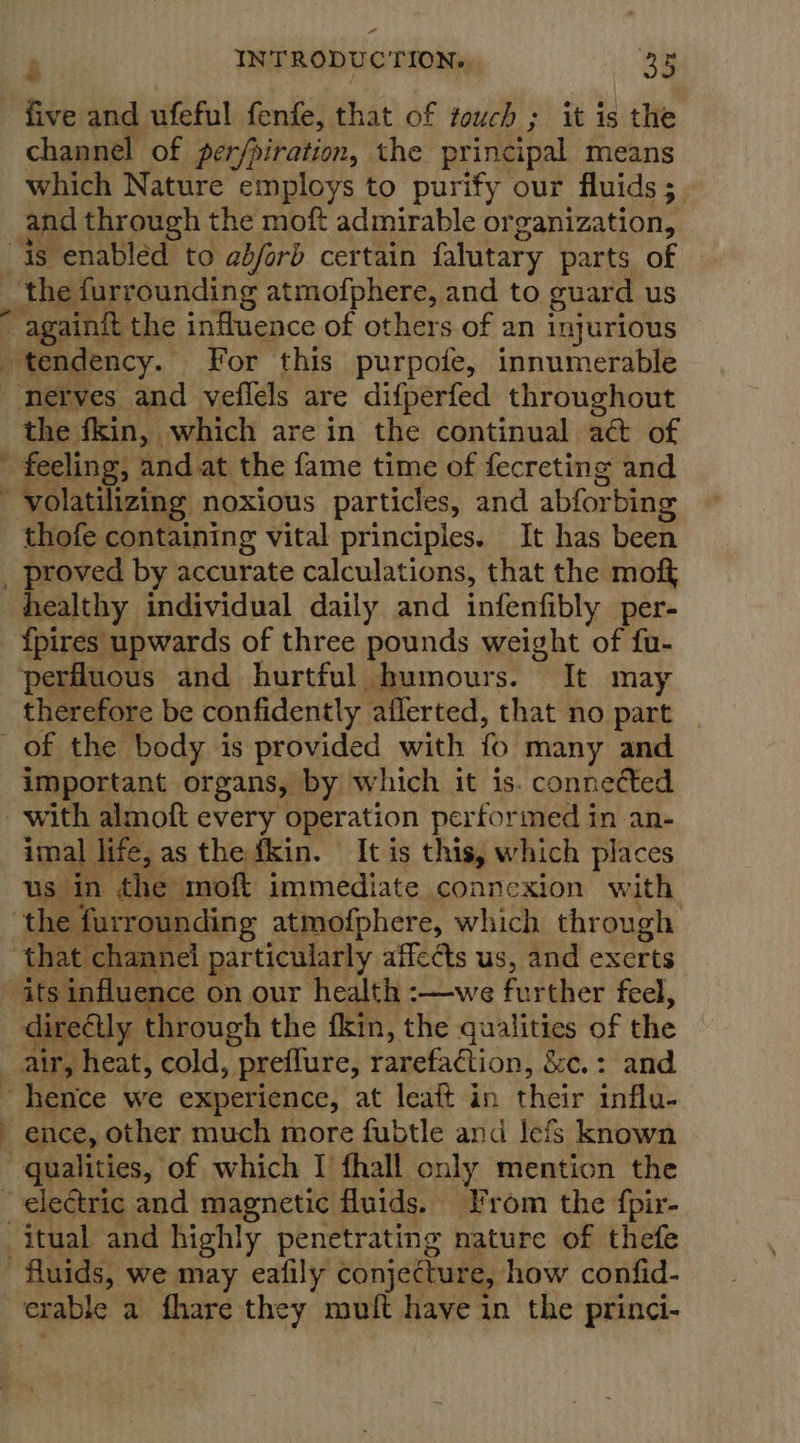 ” , INTRODUCTION... 35 five and ufeful fenfe, that of touch ; it is the channel of per/piration, the principal means which Nature employs to purify our fluids 5. and through the moft admirable organization, the furrounding atmofphere, and to guard us ‘i the fkin, which are in the continual act of feeling, and at the fame time of fecreting and thofe containing vital principles. It has been proved by accurate calculations, that the moft f{pires upwards of three pounds weight of fu- perfluous and hurtful humours. It may therefore be confidently aflerted, that no part important organs, by which it is. connected imal life, as the fkin. It is this, which places us in the moft immediate connexion with directly through the fkin, the qualities of the ence, other much more fubtle and lefs known
