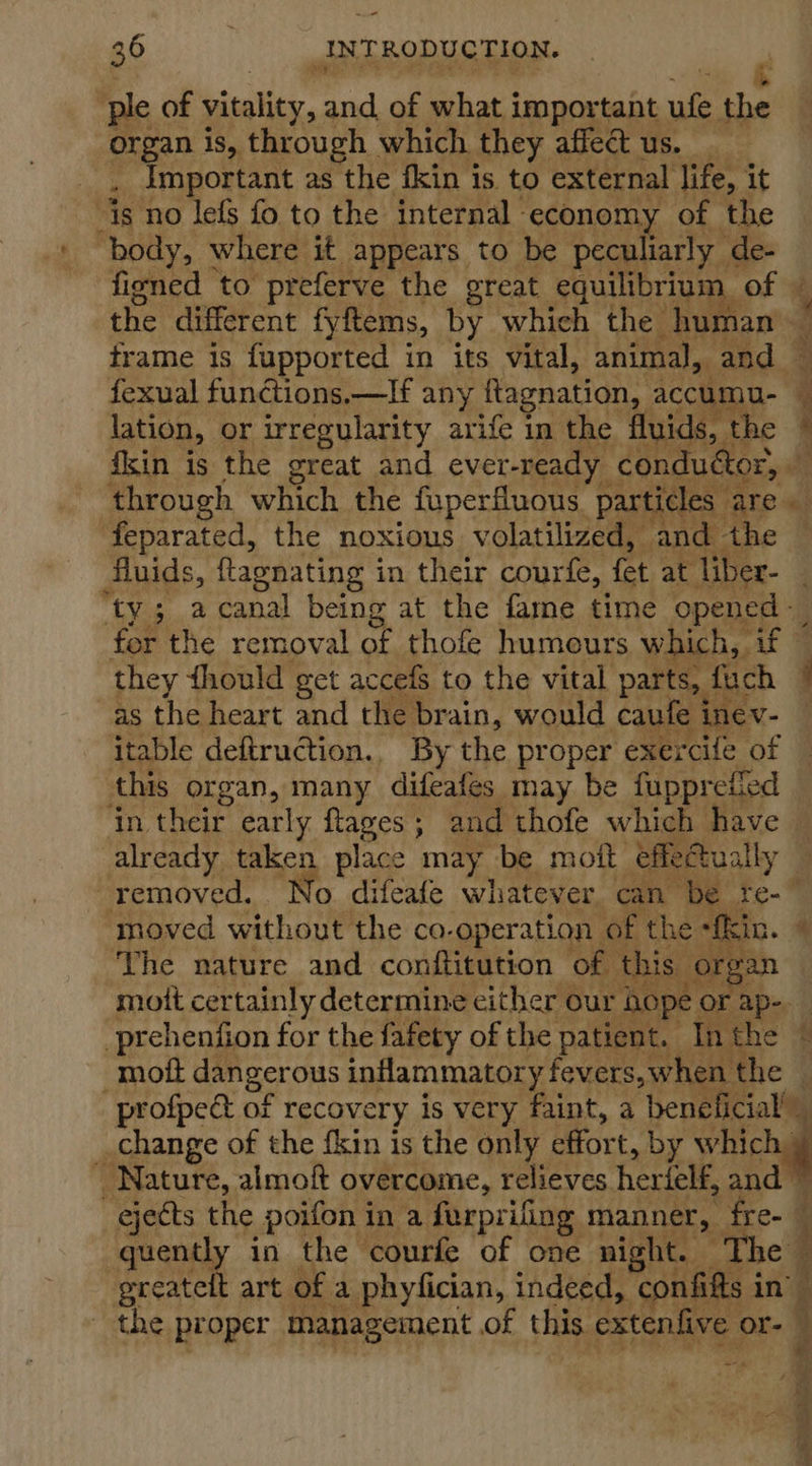 —- 36 INTRODUCTION. &amp; ple of vitality, and, of what important ie he organ is, through which they affect us. _ ; important as the fkin is. to external life, it is no lefs fo to the internal economy of the ‘body, where it appears to be peculiarly de- fisned to preferve the great equilibrium, of | the different fyftems, by which the_ human frame is fupported in its vital, animal, and — fexual functions.—If any ftagnation, accumu- i lation, or irregularity arife in the fluids, the ‘ fkin is the great and ever-ready condué OF pith through which the fuperfluous. particles ALE es feparated, the noxious volatilized, and the fluids, flagnating i in their courfe, fet ae liber- : “ty 5 a canal being at the fame time opened - for the removal of thofe humours which, if they fhould get accefS to the vital parts, fuch 7 as the heart and the brain, would caufe inev- itable deftruction.. By the proper exercife of this organ, many difeafes may be fupprefied ‘in their early flages; and thofe which have already taken place may be moft effeCtually — removed. No difeafe whatever can be re-— ‘moved without the co-operation of the “fkin. 4 The nature and conftitution of this. or: ran moit certainly determine either our hope. or ap. prehenfion for the fafety of the patient. Inthe © -moftt dangerous inflammatory fevers, when the — profpect of recovery is very faint, a ‘peneli Cale change of the {kin is the only effort, by which _ Nature, almoit overcome, relieves. herielf, and ejects the poifon in a furprifing manner, tre- @ quently in the courfe of one night. The” greateft art of a phyfician, indeed, confifts in’ _ the proper management of this extenfive or- oa ae ae a os S| ‘t 5