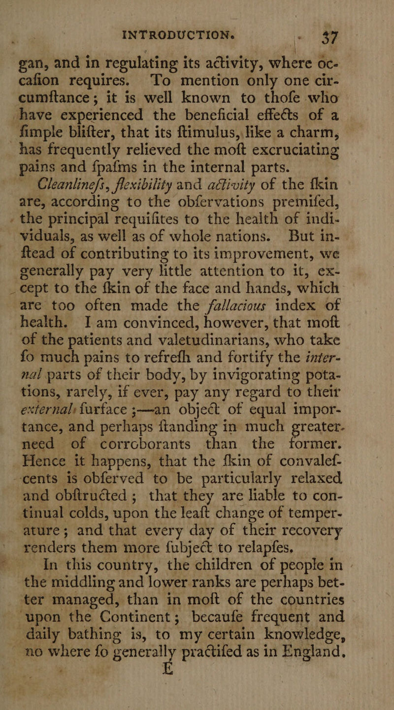 gan, and in regulating its activity, where oc- cafion requires. ‘To mention only one cir- cumftance; it is well known to thofe who have experienced the beneficial effects of a _fimple blifter, that its ftimulus, like a charm, has frequently relieved the moft excruciating pains and {pafms in the internal parts. Cleanlinefs, flexibility and activity of the fkin are, according to the obfervations premifed, _ the principal requifites to the health of indi- viduals, as well as of whole nations. But in- ftead of contributing to its improvement, we generally pay very little attention to it, ex- cept to the fkin of the face and hands, which are too often made the fallacious index of health. I am convinced, however, that moft of the patients and valetudinarians, who take fo much pains to refrefh and fortify the inter- nal parts of their body, by invigorating pota- tions, rarely, if ever, pay any regard to their external: faurface ;—an object of equal impor- tance, and perhaps ftanding in much Btrale need of corrcborants than the former. _ Hence it happens, that the fkin of convalef- cents is obferved to be particularly relaxed and obftructed ; that they are liable to con- tinual colds, upon the leaft change of temper- ature; and that every day of their recovery _ venders them more fubject to relapfes. _ In this country, the children of people in» the middling and lower ranks are perhaps bet- ter managed, than in moft of the countries ‘upon the Continent; becaufe frequent and daily bathing is, to my certain knowledge, — no where fo gem practifed as in England,