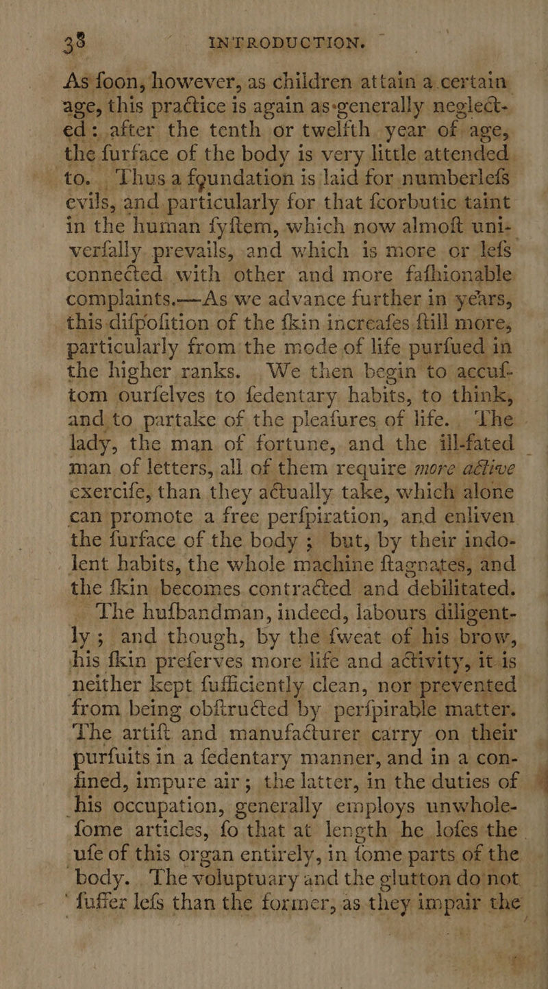 As foon, however, as children attain a.certain ed: after the tenth or twelfth year of age, Thusa foundation i is laid for numberlefs pe and particularly for that fcorbutic taint in the human fyftem, which now almoft uni- complaints.—As we advance further in years, this difpofition of the fkin increafes {till more, particularly from the mode of life purfued in the higher ranks. We then begin to accuf- tom ourielves to fedentary habits: to think, and to partake of the pleafures of life. The lady, the man of fortune, and the ill-fated exercife, than they actually take, which alone can promote a free perfpiration, and enliven the furface of the body ; but, by their indo- lent habits, the whole intabihe ftagnates, and the fkin becomes contracted and debilitated. The hufbandman, indeed, labours diligent- ly ; ; and though, by the fuiene of his brow, his fkin preferves more life and activity, it is neither kept fufficiently clean, nor prevented from being obfiruéted by perfpirable matter. The, artift and manufacturer carry on their purfuits i ina fedentary manner, and in a con- fined, impure air; the latter, in the duties of Is occupation, generally employs unwhole- -ufe of this organ entirely, in {ome parts of the ‘
