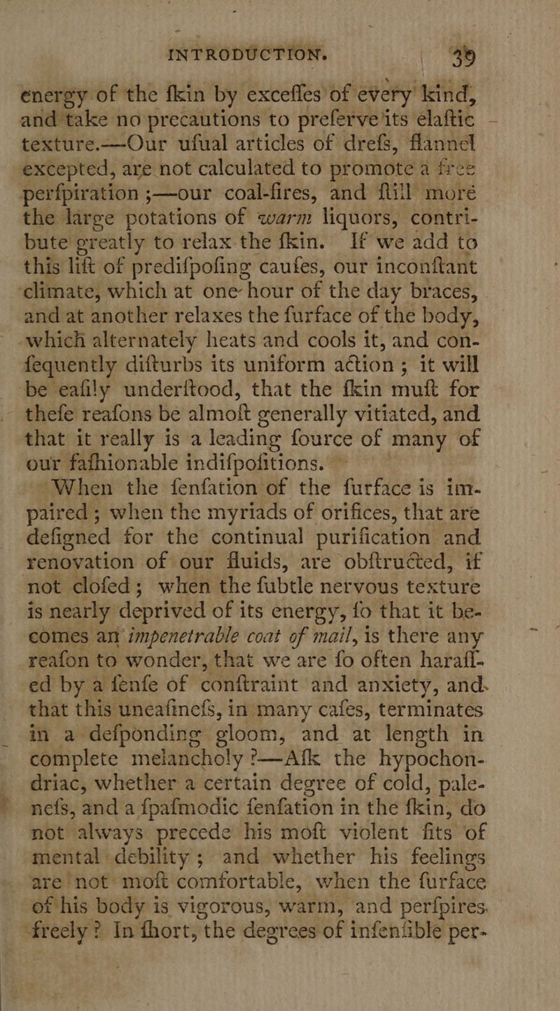 energy of the fkin by excefles of every nda and take no precautions to preferve its’ élattic texture.—Our ufual articles of drefs, flannel excepted, are not calculated to promote a free perfpiration ;—our coal-fires, and {till moré the large potations of warm liquors, contri- bute greatly to relax the fkin. If we add to this lift of predifpofing caufes, out inconftant ‘climate, which at one hour of the day braces, and at another relaxes the furface of the body, which alternately heats and cools it, and con- fequently difturbs its uniform action ; ; it will be eafily underiftood, that the fkin muft for thefe reafons be almoft generally vitiated, and that it really is a leading fource of many of our fafhionable indifpofitions. When the fenfation of the furface is im- paired ; when the myriads of orifices, that are defigned for the continual purification and renovation of our fluids, are obftructed, if not clofed; when the fubtle nervous texture is nearly deprived of its energy, fo that it be- comes an impenetrable coat of mail, is there any reafon to wonder, that we are ‘fo often harafl- ed by a fenfe of conftraint and anxiety, and. that this uneafinefs, in many cafes, terminates in a defponding gloom, and at length in complete melancholy '—Afk the hypochon- driac, whether a certain degree of cold, pale- nefs, and a fpafmodic fenfation in the fkin, do not always precede his moft violent fits of mental debility ; and whether his feelings are ‘not moft comfortable, when the furface of his body is vigorous, warm, and perfpires. shteciy’ ? In fhort, the degrees of infentible per-