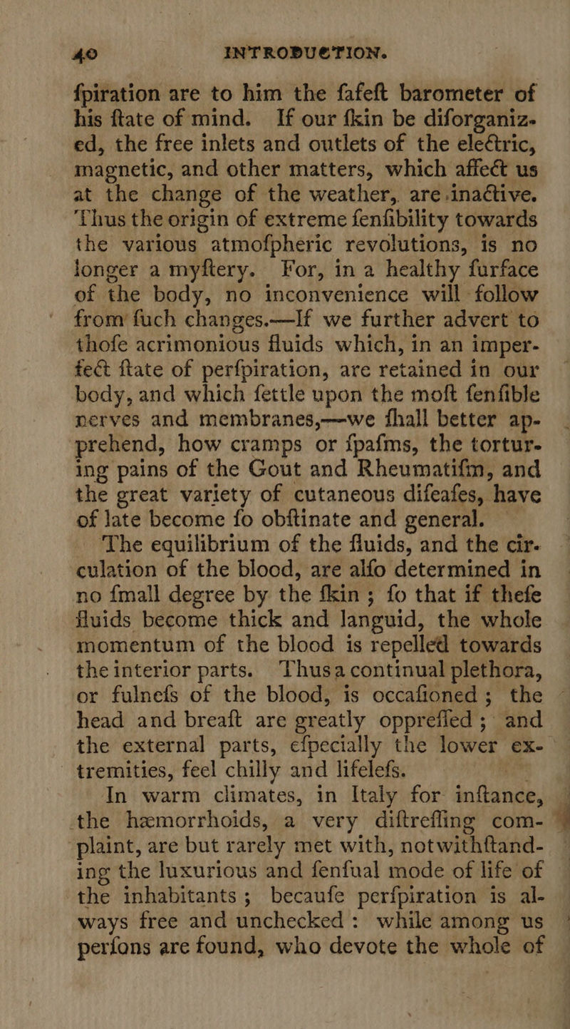 fpiration are to him the fafeft barometer of his ftate of mind. If our {kin be diforganiz- ed, the free inlets and outlets of the ele¢tric, magnetic, and other matters, which affect us at the change of the weather, are.inactive. ‘Thus the origin of extreme fenfibility towards the various atmofpheric revolutions, is no longer a myftery. For, in a healthy furface of the body, no inconvenience will follow from fuch changes.—If we further advert to thofe acrimonious fluids which, in an imper- fect flate of perfpiration, are retained in our body, and which fettle upon the moft fenfible nerves and membranes,—we fhall better ap- prehend, how cramps or {pafms, the tortur- ing pains of the Gout and Rheumatifm, and the great variety of cutaneous difeafes, have of late become fo obftinate and general. The equilibrium of the fluids, and the cir. culation of the blood, are alfo determined in no {mall degree by the fkin; fo that if thefe fluids become thick and languid, the whole momentum of the blood is repelled towards the interior parts. Thusacontinual plethora, head and breaft are greatly opprefied ; and the external parts, efpecially the lower ex- tremities, feel chilly and lifelefs. om In warm climates, in Italy for inftance, the hemorrhoids, a very diftrefling com- plaint, are but rarely met with, notwithftand- ing the luxurious and fenfual mode of life of the inhabitants; becaufe perfpiration is al- ways free and unchecked: while among us perfons are found, who devote the whole of