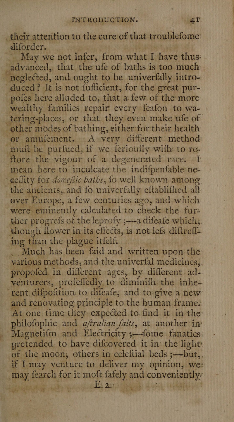 _their attention to the cure of that troublefome: _diforder. : May we not infer, from what I have thus Bavaneeds that the ufe of baths is too much neglected, and ought to be univerfally intro- duced? It is not {uflicient, for the great pur- pofes here alluded to, that a few of the more wealthy families repair every feafon to wa- _tering-places, or that they even make ufe of other modes of bathing, either for their health ‘or amufement. &lt;A very different method: “muit be purfued, if we ferioufly with: to re- ftore the: vigour of a degenerated race. | 1: mean here to inculcate the indifpenfable ne- ~eefity tor dome/tic baths, fo well known among _ the ancients,. and fo univerfally eftablifhed all. ever Europe, a few centuries ago, and. which were eminently calculated to check: the fur- ther progrefs oi the leprofy ;—a difeafe which. though flower imits effects, is not lefs diftrefl- Ing than the plague itfelfi. Much has been faid and written upon the. various methods, and: the:univerfal medicines,. propofed. in, different ages,. by different. ad- -venturers, profeffledly. to diminifh»the inhes rent) difpoiition: to difeafe; and to give'a new and renovating principle to the human frame. At one time: they: expected to. find it. in the philofophic and a@fralian falts, at another in: Magneti{m, and: Electricity 3—4ome. fanatics. pretended. to have difcovered it in: the light ef the moon; others in celeftial beds 5-—but,, if I.may venture to deliver my opinion, we: may fearch for it a af e “pgm 49 Pim te i : ded a eae Cr! oe TES &lt;e, - = ~