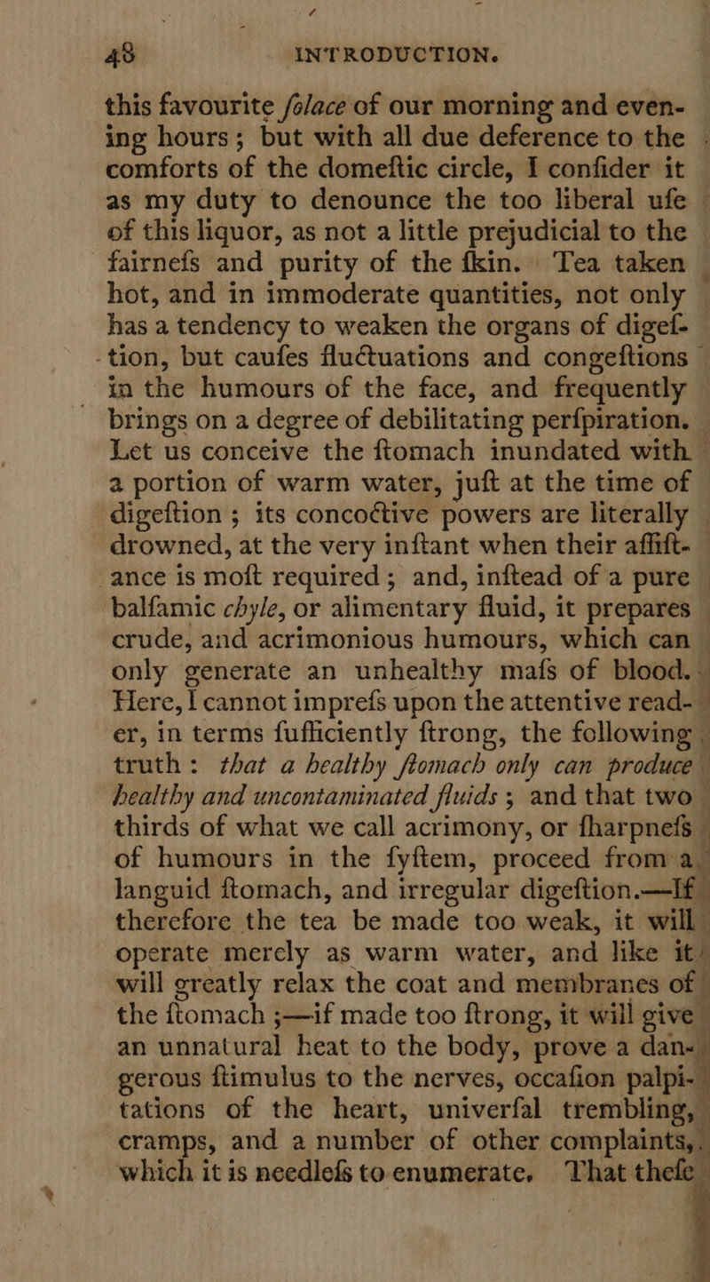 - 48 INTRODUCTION. this favourite /s/ace of our morning and even- ing hours; but with all due deference to the . comforts of the domeftic circle, I confider it — as my duty to denounce the too liberal ufe of this liquor, as not a little prejudicial to the fairnefs and purity of the fkin. Tea taken — hot, and in immoderate quantities, not only | has a tendency to weaken the organs of digef- _ -tion, but caufes fluctuations and congeftions — in the humours of the face, and frequently brings on a degree of debilitating perfpiration. — Let us conceive the ftomach inundated with. ~ a portion of warm water, juft at the time of digeftion ; its concoctive powers are literally — drowned, at the very inftant when their affift- — ance is mot required ; and, inftead of a pure — balfamic chyle, or alimentary fluid, it prepares _ crude, and acrimonious huniotiog: which can — only generate an unhealthy mafs of blood. — Here, l cannot imprefs upon the attentive read- : er, in terms fufliciently ftrong, the following © truth: that a healthy ftomach only can produce healthy and uncontaminated fluids ; and that two thirds of what we call acrimony, or fharpnefs _ of humours in the fyftem, proceed from a_ languid ftomach, and irregular digeftion lf therefore the tea be made too weak, it will operate merely as warm water, and like it will greatly relax the coat and membranes of the ftomach ;—if made too ftrong, it will give : an unnatural heat to the body, prove a dan- gerous {timulus to the nerves, occafion palpi-- tations of the heart, univerfal trembling, cramps, and a number of other “Thue which it is needlefs to enumerate. That thefe 