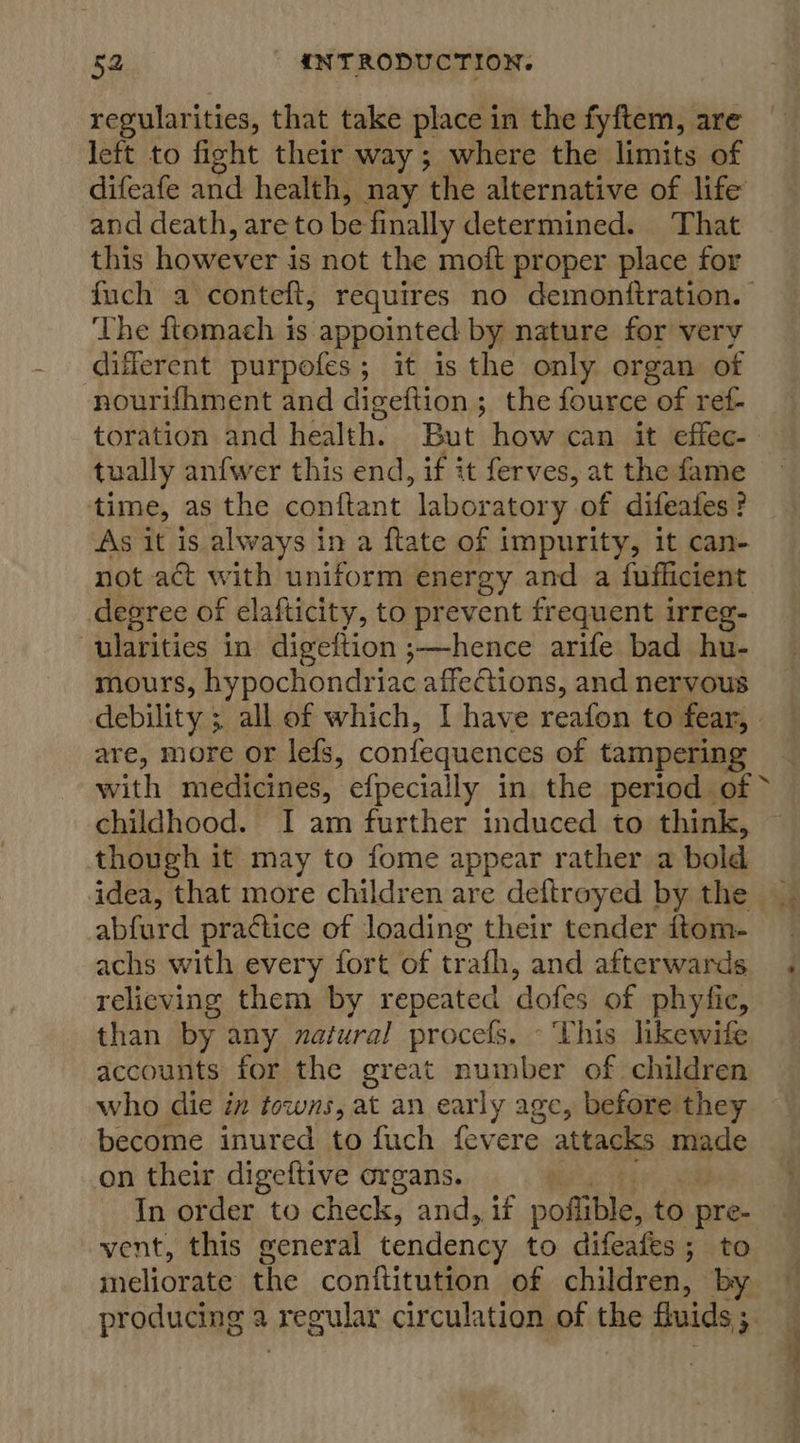 regularities, that take place in the fyftem, are left to fight their way; where the limits of difeafe and health, nay the alternative of life and death, are to be finally determined. That this however is not the moft proper place for The ftomach is appointed by nature for very different purpofes; it is the only organ of nourifhment and digeftion ; the fource of ref- tually anfwer this end, if it ferves, at the fame time, as the conftant laboratory of difeafes? As it is always in a ftate of impurity, it can- not act with uniform energy and a fufficient degree of elafticity, to prevent frequent irreg- ularities in digeltion ;—hence arife bad hu- mours, hypochondriac affections, and nervous debility ; all of which, I have reafon to fear, are, more or lefs, confequences of tampering childhood. I am further induced to think, though it may to fome appear rather a bold idea, that more children are deftroyed by the abfurd prattice of loading their tender ftom- achs with every fort of trafh, and afterwards relieving them by repeated dofes of phyfic, than by any zatural procefs. - ‘This hkewife accounts for the great number of children who die in towns, at an early age, before they become inured to fuch fevere attacks made on their digeftive organs. In order to check, and, if poftible, to pre- vent, this general tendency to difeafes ; to meliorate the conftitution of children, by Fan ix tp ¥