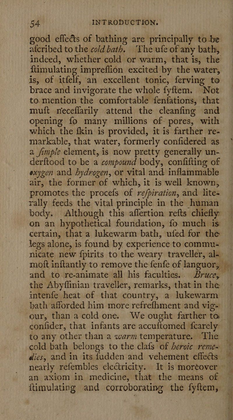 afcribed to the cold bath, ‘The ufe of any bath, indeed, whether cold or warm, that is, the ftimulatin impreflion excited by the water, is, of itfelf, an excellent tonic, ferving to brace and invigorate the whole fyftem. “Not to.mention the comfortable fenfations, that muit neceflarily attend the cleanfing and opening fo many millions of pores, with which the fkin is provided, it is farther re- a fimple element, is now pretty generally un- derftood to be a compound body, confifting of exygen and hydrogen, or vital and inflammable ‘air, the former of which, it is well known, promotes the procefs of refpiration, and lites rally feeds the vital principle in the human body. Although this affertion refts chiefly: certain, that a lukewarm bath, ufed for the legs alone, is found by experience to commu- nicate new {pirits to the weary traveller, al- and to re-animate all his faculties.. Bruce, the Abyffinian traveller, remarks, that in the intenfe heat of that country, a lukewarm bath afforded him more refrefhment and vig= confider, that infants are accuftomed {fcarely cold bath belongs to the clafs of ercie reme- nearly refembles electricity. It is moreover an axiom in medicine, that the means of ftimulating and corroborating the fyftem,