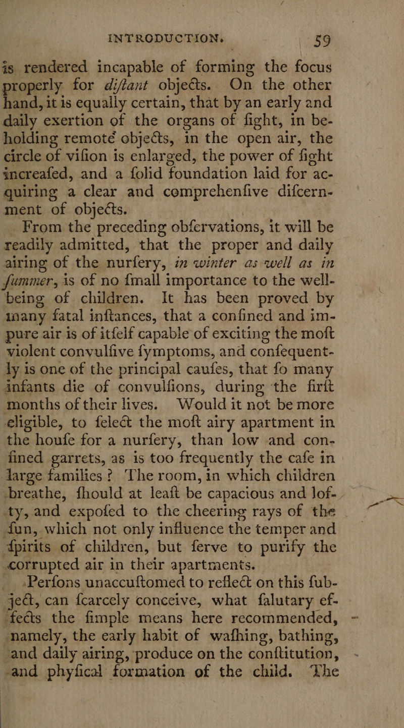 is rendered incapable of forming the focus roperly for diftant objects. On the other een, itis equally certain, that by an early and daily exertion of the organs of fight, in be- holding remoté objects, in the open air, the circle of vifion is enlarged, the power of fight increafed, and a {olid foundation laid for ac- quiring a clear and comprehenfive difcern- ment of objects. From the preceding obfer vations, it will be readily admitted, that the proper and daily airing of the nurfery, in winter as well as in jummer, is of no {mall importance to the well- being of children. It has been proved by inany fatal inftances, that a confined and im- pure air is of itfelf capable of exciting the moft violent convulfive fymptoms, and confequent- ly is one of the principal caufes, that fo many 4nfants die of convulfions, during ‘the firit months of their lives. Would it not be more eligible, to felect the moft airy apartment in the houfe for a nurfery, than low and con- fined garrets, as is too frequently the cafe in large families ? ‘The room, in which children breathe, fhould at leaft be capacious and Jof- fun, which not only influence the temper and dpirits of children, but ferve to purify the corrupted air in their apartments. .Perfons unaccuftomed to reflect on this fub- ject, can fcarcely conceive, what falutary ef- fects the fimple means here recommended, namely, the early habit of wafhing, bathing, /and daily airing, produce on the conftitution, -and phyfical formation of the child. ‘The